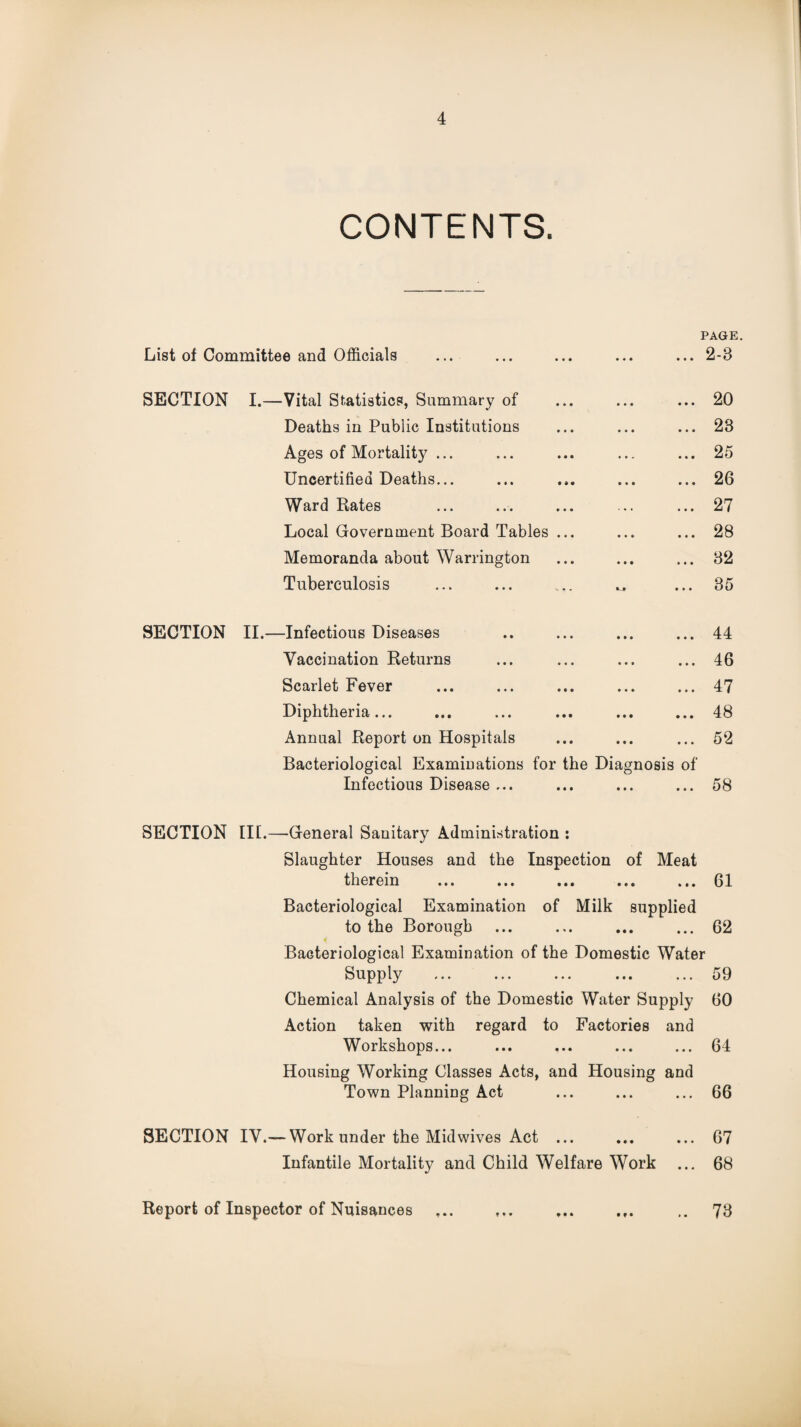 CONTENTS. PAGE. List of Committee and Officials • • • ... 2-3 SECTION I.—Vital Statistics, Summary of • • • ... 20 Deaths in Public Institutions • • • ... 23 Ages of Mortality ... • • . ... 25 Uncertified Deaths... • • « ... 26 Ward Rates ... 27 Local Government Board Tables ... • • • ... 28 Memoranda about Warrington • • • ... 32 Tuberculosis ... 35 SECTION II.—Infectious Diseases • • • ... 44 Vaccination Returns • • • ... 46 Scarlet Fever • • • ... 47 Diphtheria... • ♦ • ... 48 Annual Report on Hospitals • • • ... 52 Bacteriological Examinations for the Diagnosis of Infectious Disease ... ... ... ... 58 SECTION III.—General Sanitary Administration : Slaughter Houses and the Inspection of Meat therein ... ... ... ... ... 61 Bacteriological Examination of Milk supplied to the Borough ... ... ... ... 62 Bacteriological Examination of the Domestic Water Supply ... ... ... ... ... 59 Chemical Analysis of the Domestic Water Supply 60 Action taken with regard to Factories and Workshops... ... ... ... ... 64 Housing Working Classes Acts, and Housing and Town Planning Act ... ... ... 66 SECTION IV.—Work under the Midwives Act ... ... ... 67 Infantile Mortality and Child Welfare Work ... 68 Report of Inspector of Nuisances ... ... ... ... .. 73