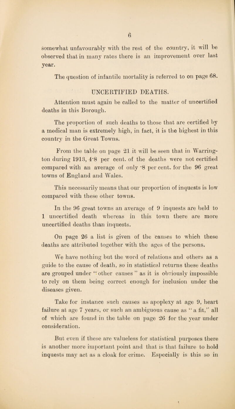 somewhat unfavourably with the rest of the country, it will be observed that in many rates there is an improvement over last year. The question of infantile mortality is referred to on page 68. UNCERTIFIED DEATHS. Attention must again be called to the matter of uncertified deaths in this Borough. The proportion of such deaths to those that are certified by a medical man is extremely high, in fact, it is the highest in this country in the Great Towns. From the table on page 21 it will be seen that in Warring¬ ton during 1913, 4*8 per cent, of the deaths were not certified compared with an average of only *8 per cent, for the 96 great towns of England and Wales. This necessarily means that our proportion of inquests is low compared with these other towns. In the 96 great towns an average of 9 inquests are held to 1 uncertified death whereas in this town there are more uncertified deaths than inquests. On page 26 a list is given of the causes to which these deaths are attributed together with the ages of the persons. We have nothing but the word of relations and others as a guide to the cause of death, so in statistical returns these deaths are grouped under “ other causes ” as it is obviously impossible to rely on them being correct enough for inclusion under the diseases given. Take for instance such causes as apoplexy at age 9, heart failure at age 7 years, or such an ambiguous cause as “ a fit,’’ all of which are found in the table on page 26 for the year under consideration. But even if these are valueless for statistical purposes there is another more important point and that is that failure to hold inquests may act as a cloak for crime. Especially is this so in