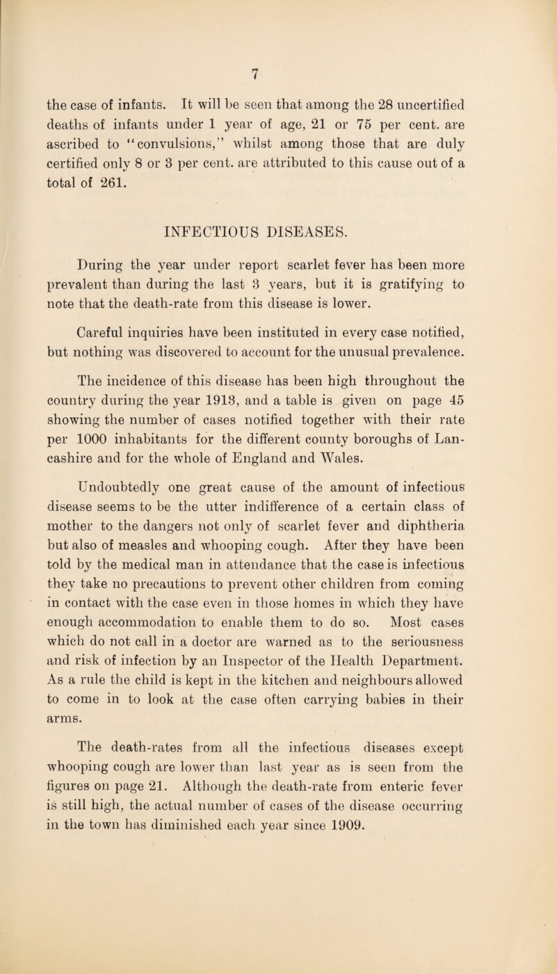the case of infants. It will be seen that among the 28 uncertified deaths of infants under 1 year of age, 21 or 75 per cent, are ascribed to “convulsions,” whilst among those that are duly certified only 8 or 8 per cent, are attributed to this cause out of a total of 261. INFECTIOUS DISEASES. During the year under report scarlet fever has been more prevalent than during the last 8 years, but it is gratifying to note that the death-rate from this disease is lower. Careful inquiries have been instituted in every case notified, but nothing was discovered to account for the unusual prevalence. The incidence of this disease has been high throughout the country during the year 1918, and a table is given on page 45 showing the number of cases notified together with their rate per 1000 inhabitants for the different county boroughs of Lan¬ cashire and for the whole of England and Wales. Undoubtedly one great cause of the amount of infectious disease seems to be the utter indifference of a certain class of mother to the dangers not only of scarlet fever and diphtheria but also of measles and whooping cough. After they have been told by the medical man in attendance that the case is infectious they take no precautions to prevent other children from coming in contact with the case even in those homes in which they have enough accommodation to enable them to do so. Most cases which do not call in a doctor are warned as to the seriousness and risk of infection by an Inspector of the Health Department. As a rule the child is kept in the kitchen and neighbours allowed to come in to look at the case often carrying babies in their arms. The death-rates from all the infectious diseases except whooping cough are lower than last year as is seen from the figures on page 21. Although the death-rate from enteric fever is still high, the actual number of cases of the disease occurring in the town has diminished each year since 1909.