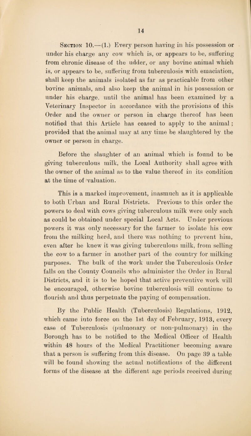 Section 10.—(1.) Every person having in his possession or under his charge any cow which is, or appears to be, suffering from chronic disease of the udder, or any bovine animal which is, or appears to be, suffering from tuberculosis with emaciation, shall keep the animals isolated as far as practicable from other bovine animals, and also keep the animal in his possession or under his charge, until the animal has been examined by a Veterinary Inspector in accordance with the provisions of this Order and the owner or person in charge thereof has been notified that this Article has ceased to apply to the animal; provided that the animal may at any time be slaughtered by the owner or person in charge. Before the slaughter of an animal which is found to be giving tuberculous milk, the Local Authority shall agree with the owner of the animal as to the value thereof in its condition at the time of valuation. This is a marked improvement, inasmuch as it is applicable to both Urban and Rural Districts. Previous to this order the powers to deal with cows giving tuberculous milk were only such as could be obtained under special Local Acts. Under previous powers it was only necessary for the farmer to isolate his cow from the milking herd, and there was nothing to prevent him, even after he knew it was giving tuberculous milk, from selling the cow to a farmer in another part of the country for milking purposes. The bulk of the work under the Tuberculosis Order falls on the County Councils who administer the Order in Rural Districts, and it is to be hoped that active preventive work will be encouraged, otherwise bovine tuberculosis will continue to flourish and thus perpetuate the paying of compensation. By the Public Health (Tuberculosis) Regulations, 1912, which came into force on the 1st day of February, 1913, every case of Tuberculosis (pulmonary or non-pulmonary) in the Borough has to be notified to the Medical Officer of Health within 48 hours of the Medical Practitioner becoming aware that a person is suffering from this disease. On page 39 a table will be found showing the actual notifications of the different forms of the disease at the different age periods received during