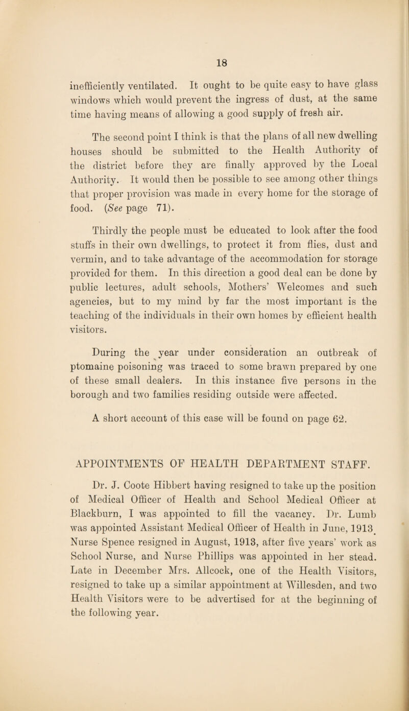 inefficiently ventilated. It ought to be quite easy to have glass windows which would prevent the ingress of dust, at the same time having means of allowing a good supply of fresh air. The second point I think is that the plans of all new dwelling houses should he submitted to the Health Authority of the district before they are finally approved by the Local Authority. It would then be possible to see among other things that proper provision was made in every home for the storage of food. (See page 71). Thirdly the people must be educated to look after the food stuffs in their own dwellings, to protect it from flies, dust and vermin, and to take advantage of the accommodation for storage provided for them. In this direction a good deal can be done by public lectures, adult schools, Mothers’ Welcomes and such agencies, but to my mind by far the most important is the teaching of the individuals in their own homes by efficient health visitors. During the year under consideration an outbreak of ■*» ptomaine poisoning was traced to some brawn prepared by one of these small dealers. In this instance five persons in the borough and two families residing outside were affected. A short account of this case will be found on page 62. APPOINTMENTS OF HEALTH DEPARTMENT STAFF. Dr. J. Coote Hibbert having resigned to take up the position of Medical Officer of Health and School Medical Officer at Blackburn, I was appointed to fill the vacancy. Dr. Lumb was appointed Assistant Medical Officer of Health in June, 1913 Nurse Spence resigned in August, 1913, after five years’ work as School Nurse, and Nurse Phillips was appointed in her stead. Late in December Mrs. Allcock, one of the Health Visitors, resigned to take up a similar appointment at Willesden, and two Health Visitors were to be advertised for at the beginning of the following year.