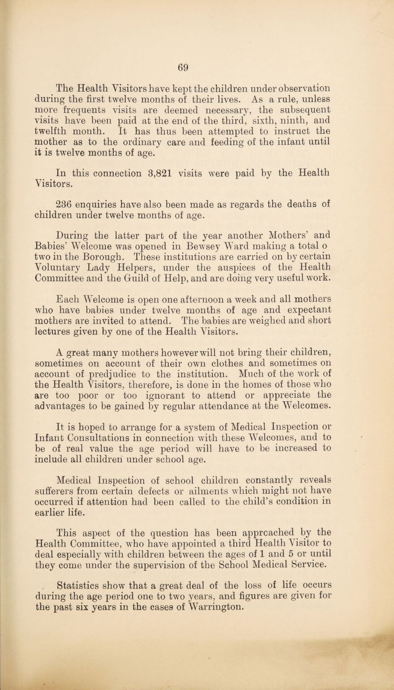 The Health Visitors have kept the children under observation during the first twelve months of their lives. As a rule, unless more frequents visits are deemed necessary, the subsequent visits have been paid at the end of the third, sixth, ninth, and twelfth month. It has thus been attempted to instruct the mother as to the ordinary care and feeding of the infant until it is twelve months of age. In this connection 8,821 visits were paid by the Health Visitors. 236 enquiries have also been made as regards the deaths of children under twelve months of age. During the latter part of the year another Mothers’ and Babies’ Welcome was opened in Bewsey Ward making a total o two in the Borough. These institutions are carried on by certain Voluntary Lady Helpers, under the auspices of the Health Committee and the Guild of Help, and are doing very useful work. Each Welcome is open one afternoon a week and all mothers who have babies under twelve months of age and expectant mothers are invited to attend. The babies are weighed and short lectures given by one of the Health Visitors. A great many mothers however will not bring their children, sometimes on account of their own clothes and sometimes on account of predjudice to the institution. Much of the work of the Health Visitors, therefore, is done in the homes of those who are too poor or too ignorant to attend or appreciate the advantages to be gained by regular attendance at the Welcomes. It is hoped to arrange for a system of Medical Inspection or Infant Consultations in connection with these Welcomes, and to be of real value the age period will have to be increased to include all children under school age. Medical Inspection of school children constantly reveals sufferers from certain defects or ailments which might not have occurred if attention had been called to the child’s condition in earlier life. This aspect of the question has been approached by the Health Committee, who have appointed a third Health Visitor to deal especially with children between the ages of 1 and 5 or until they come under the supervision of the School Medical Service. Statistics show that a great deal of the loss of life occurs during the age period one to two years, and figures are given for the past six years in the cases of Warrington.