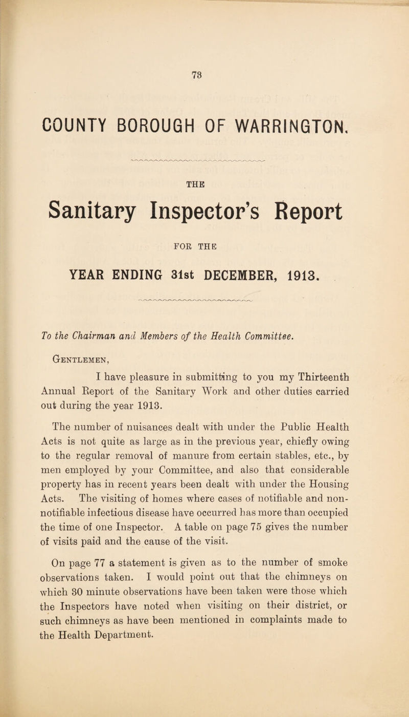 COUNTY BOROUGH OF WARRINGTON. THE Sanitary Inspector’s Report FOE THE YEAR ENDING 31st DECEMBER, 1913. To the Chairman and Members of the Health Committee. Gentlemen, I have pleasure in submitting to you my Thirteenth Annual Report of the Sanitary Work and other duties carried out during the year 1913. The number of nuisances dealt with under the Public Health Acts is not quite as large as in the previous year, chiefly owing to the regular removal of manure from certain stables, etc., by men employed by your Committee, and also that considerable property has in recent years been dealt with under the Housing Acts. The visiting of homes where cases of notifiable and non- notifiable infectious disease have occurred has more than occupied the time of one Inspector. A table on page 75 gives the number of visits paid and the cause of the visit. On page 77 a statement is given as to the number of smoke observations taken. I would point out that the chimneys on which 30 minute observations have been taken were those which the Inspectors have noted when visiting on their district, or A such chimneys as have been mentioned in complaints made to the Health Department.