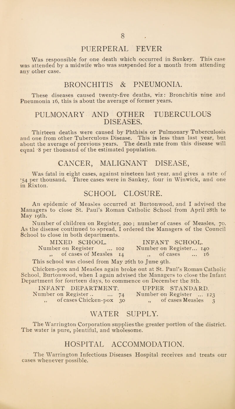 PUERPERAL FEVER Was responsible for one death which occurred in Sankey. This case was attended by a midwife who was suspended for a month from attending any other case. BRONCHITIS & PNEUMONIA. These diseases caused twenty-five deaths, viz: Bronchitis nine and Pneumonia 16, this is about the average of former years. PULMONARY AND OTHER TUBERCULOUS DISEASES. Thirteen deaths were caused by Phthisis or Pulmonary Tuberculosis and one from other Tuberculous Disease. This is less than last year, but about the average of previous years. The death rate from this disease will equal -8 per thousand of the estimated population. CANCER, MALIGNANT DISEASE, Was fatal in eight cases, against nineteen last year, and gives a rate of ’54 per thousand. Three cases were in Sankey, four in Winwick, and one in Rixton. SCHOOL CLOSURE. An epidemic of Measles occurred at Burtonwood, and I advised the Managers to close St. Paul’s Roman Catholic School from April 28th to May 19th. Number of children on Register, 200 ; number of cases of Measles, 70. As the disease continued to spread, I ordered the Managers of the Council School to close in both departments. MIXED SCHOOL. INFANT SCHOOL. Number on Register ... 102 Number on Register... 140 ,, of cases of Measles 14 ,, of cases ... 16 This school was closed from May 26th to June 9th. Chicken-pox and Measles again broke out at St. Paul’s Roman Catholic School, Burtonwood, when I again advised the Managers to close the Infant Department for fourteen days, to commence on December the 8th. INFANT DEPARTMENT. UPPER STANDARD. Number on Register .. ... 74 Number on Register ... 123 ,, of cases Chicken-pox 30 ,, of cases Measles 3 WATER SUPPLY. The Warrington Corporation supplies the greater portion of the district. The water is pure, plentiful, and wholesome. HOSPITAL ACCOMMODATION. The Warrington Infectious Diseases Hospital receives and treats our cases whenever possible.