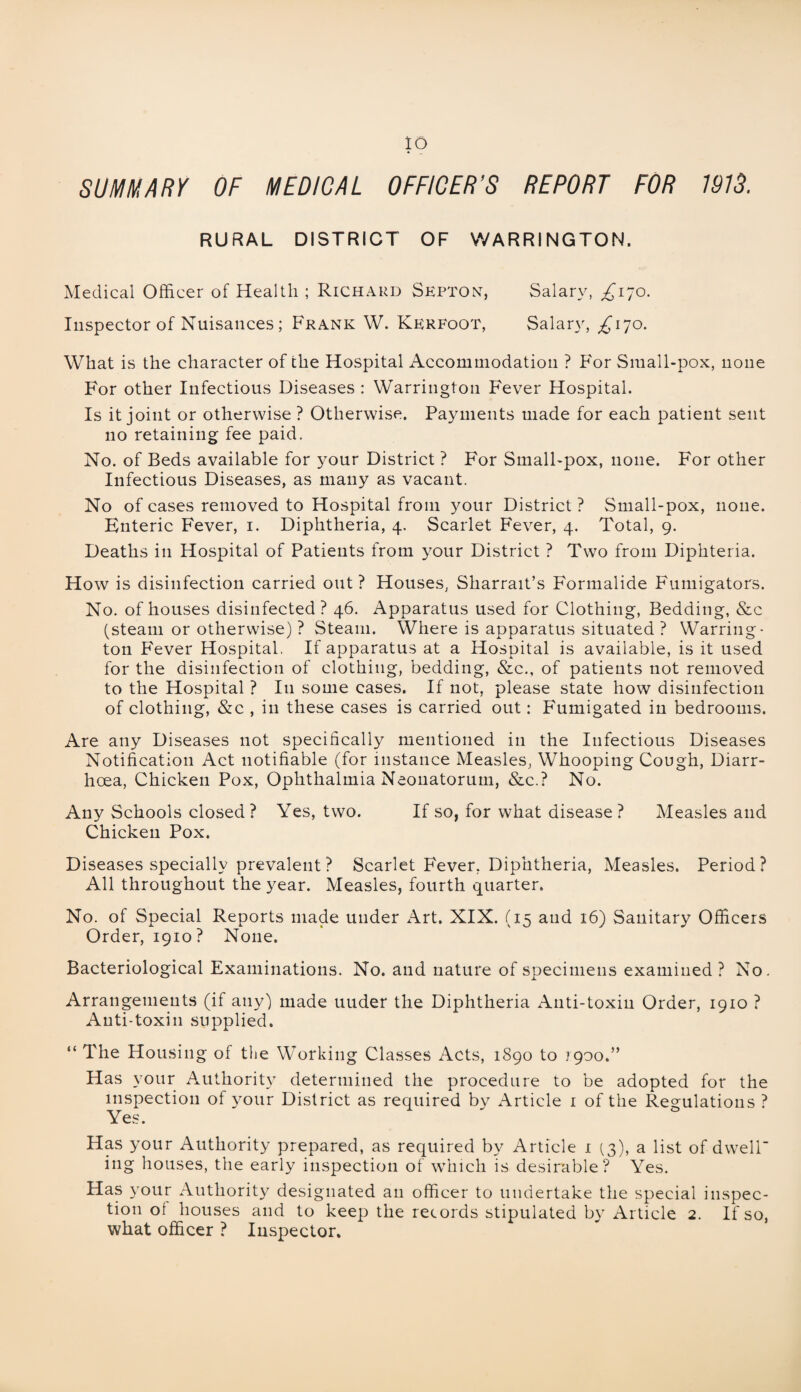 SUMMARY OF MEDICAL OFFICER’S REPORT FOR 1913. RURAL DISTRICT OF WARRINGTON. Medical Officer of Health ; Richard Skpton, Salary, ^170. Inspector of Nuisances ; Frank W. Krrfoot, Salary, £170. What is the character of the Hospital Accommodation ? For Siuall-pox, none For other Infectious Diseases : Warrington Fever Hospital. Is it joint or otherwise ? Otherwise. Payments made for each patient sent no retaining fee paid. No. of Beds available for your District ? For Small-pox, none. For other Infectious Diseases, as many as vacant. No of cases removed to Hospital from your District ? Small-pox, none. Enteric Fever, 1. Diphtheria, 4. Scarlet Fever, 4. Total, 9. Deaths in Hospital of Patients from your District ? Two from Diphteria. How is disinfection carried out? Houses, Sharrait’s Formalide Fumigators. No. of houses disinfected ? 46. Apparatus used for Clothing, Bedding, &c (steam or otherwise) ? Steam. Where is apparatus situated ? Warring¬ ton F'ever Hospital. If apparatus at a Hospital is available, is it used for the disinfection of clothing, bedding, &c., of patients not removed to the Hospital ? In some cases. If not, please state how disinfection of clothing, &c , in these cases is carried out: Fumigated in bedrooms. Are any Diseases not specifically mentioned in the Infectious Diseases Notification Act notifiable (for instance Measles, Whooping Cough, Diarr¬ hoea, Chicken Pox, Ophthalmia Neonatorum, &c.? No. Any Schools closed? Yes, two. If so, for what disease ? Measles and Chicken Pox. Diseases specially prevalent ? Scarlet Fever, Diphtheria, Measles. Period? All throughout the year. Measles, fourth quarter. No. of Special Reports made under Art. XIX. (15 and 16) Sanitary Officers Order, 1910? None. Bacteriological Examinations. No. and nature of specimens examined? No. Arrangements (if any) made uuder the Diphtheria Anti-toxin Order, 1910 ? Anti-toxin supplied. “ The Housing of the Working Classes Acts, 1890 to 1900.” Has your Authority determined the procedure to be adopted for the inspection of your District as required by Article 1 of the Regulations ? Yes. Has your Authority prepared, as required by Article 1 (3), a list of dwell- ing houses, the early inspection of which is desirable? Yes. Has your Authority designated an officer to undertake the special inspec¬ tion of houses and to keep the records stipulated by Article 2. If so, what officer ? Inspector.