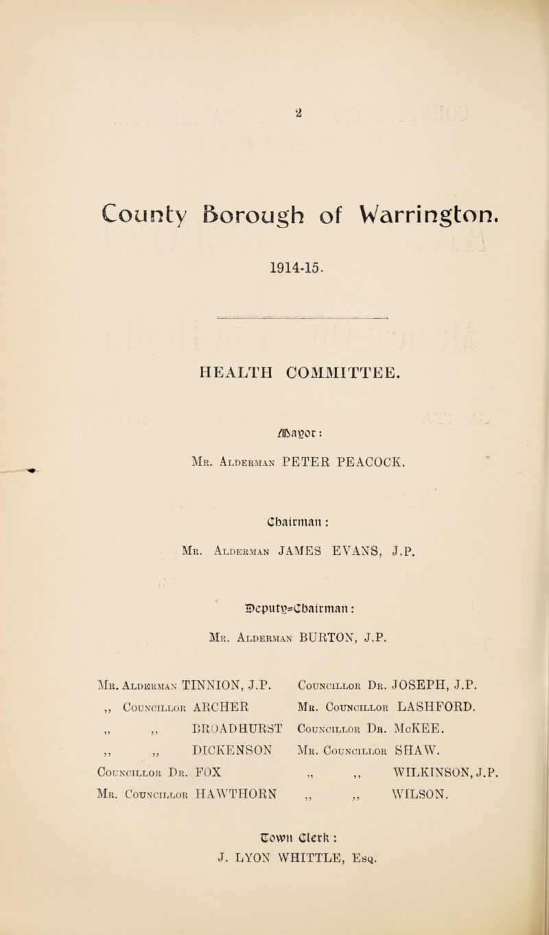 County Borough of Warrington. j;i \ 1914-15. HEALTH COMMITTEE. /Ibauoc: Mr. Alderman PETER PEACOCK. Chairman: Mr. Alderman JAMES EVANS, J.P. IDeputusCbairman: Mr. Alderman BURTON, J.P. Mr. Alderman TINNION, J.P. ,, Councillor ARCHER „ ,, BROAD HURST ,, „ DICKENSON Councillor Dr. FOX Mr. Councillor HAWTHORN Councillor Dr. JOSEPH, J.P. Mr. Councillor LASI1FORD. Councillor Dr. MoKEE. Mr. Councillor SHAW. WILKINSON, J.P. WILSON. Cown Clerk : J. LYON WHITTLE, Esq.