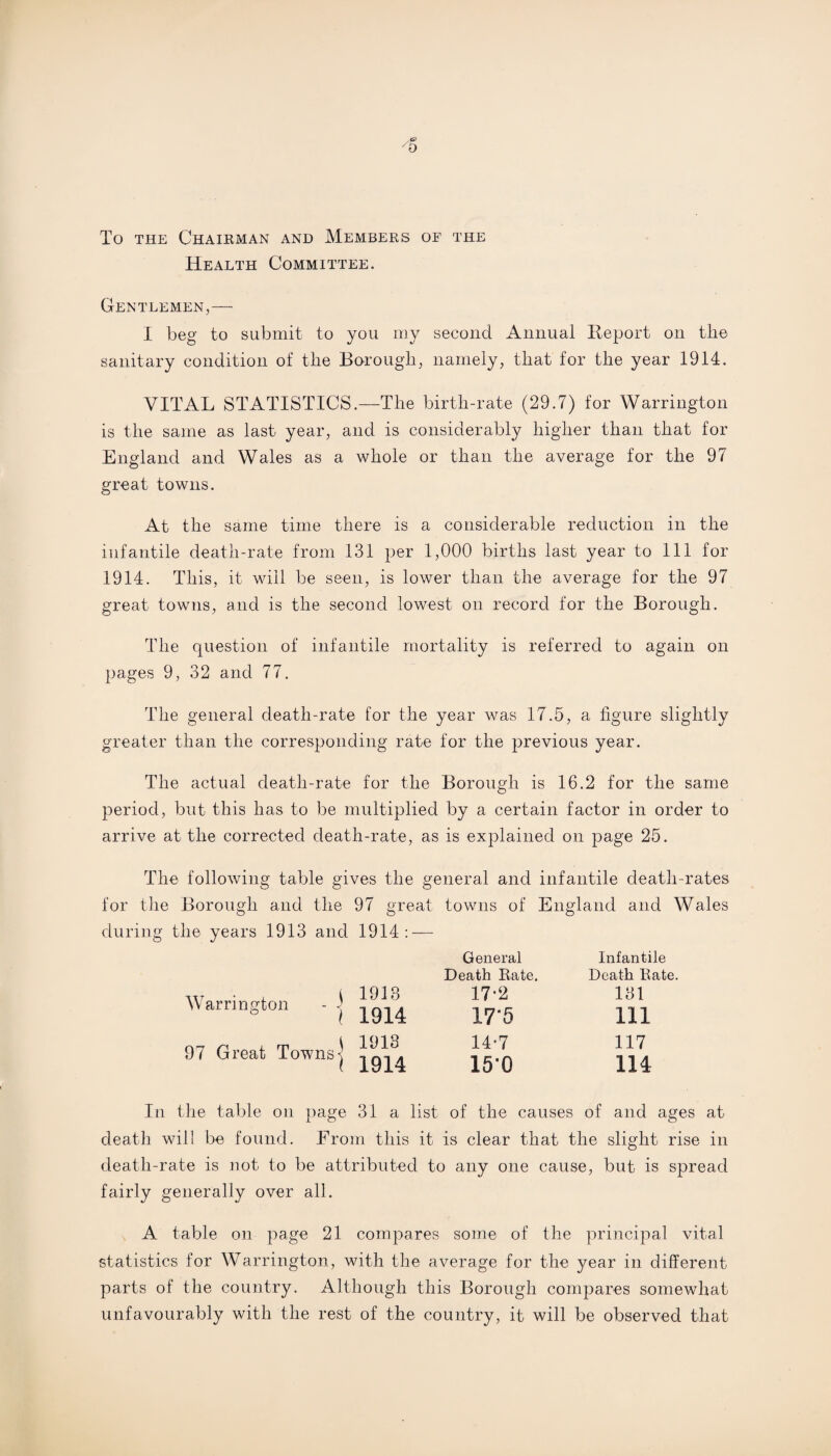 O To the Chairman and Members of the Health Committee. Gentlemen,— I beg to submit to you my second Annual Report on the sanitary condition of the Borough, namely, that for the year 1914. VITAL STATISTICS.—The birth-rate (29.7) for Warrington is the same as last year, and is considerably higher than that for England and Wales as a whole or than the average for the 97 great towns. At the same time there is a considerable reduction in the infantile death-rate from 131 per 1,000 births last year to 111 for 1914. This, it will be seen, is lower than the average for the 97 great towns, and is the second lowest on record for the Borough. The question of infantile mortality is referred to again on pages 9, 32 and 77. The general death-rate for the year was 17.5, a figure slightly greater than the corresponding rate for the previous year. The actual death-rate for the Borough is 16.2 for the same period, but this has to be multiplied by a certain factor in order to arrive at the corrected death-rate, as is explained on page 25. The following table gives the general and infantile death-rates for the Borough and the 97 great towns of England and Wales during the years 1913 and 1914: — Infantile Death Kate. 131 111 117 114 In the table on page 31 a list of the causes of and ages at death will be found. From this it is clear that the slight rise in death-rate is not to be attributed to any one cause, but is spread fairly generally over all. A table on page 21 compares some of the principal vital statistics for Warrington, with the average for the }mar in different parts of the country. Although this Borough compares somewhat unfavourably with the rest of the country, it will be observed that w • , i 1913 Warrington - • , , ° l 1914 97 Great Towns] ( 1914 General Death Rate. 17-2 17*5 14*7 15*0