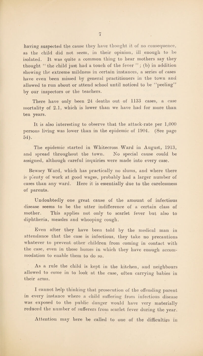 having suspected the cause they have thought it of no consequence, as the child did not seem, in their opinion, ill enough to be isolated. It was quite a common thing to hear mothers say they thought “ the child just had a touch of the fever ”; (b) in addition showing the extreme mildness in certain instances, a series of cases have even been missed by general practitioners in the town and allowed to run about or attend school until noticed to be “peeling” by our inspectors or the teachers. There have only been 24 deaths out of 1133 cases, a case mortality of 2.1, which is lower than we have had for more than ten years. It is also interesting to observe that the attack-rate per 1,000 persons living was lower than in the epidemic of 1904. (See page 54). The epidemic started in Whiteeross Ward in August, 1913, and spread throughout the town. No special cause could be assigned, although careful inquiries were made into every case. Bewsey Ward, which has practically no slums, and where there is plenty of work at good wages, probably had a larger number of cases than any ward. Here it is essentially due to the carelessness of parents. Undoubtedly one great cause of the amount of infectious disease seems to be the utter indifference of a certain class of mother. This applies not only to scarlet fever but also to diphtheria, measles and whooping cough. Even after they have been told by the medical man in attendance that the case is infectious, they take no precautions whatever to prevent other children from coming in contact with the case, even in those homes in which they have enough accom¬ modation to enable them to do so. As a rule the child is kept in the kitchen, and neighbours allowed to come in to look at the case, often carrying babies in their arms. I cannot help thinking that prosecution of the offending parent in every instance where a child suffering from infectious disease was exposed to the public danger would have very materially reduced the number of sufferers from scarlet fever during the year. Attention may here be called to one of the difficulties in