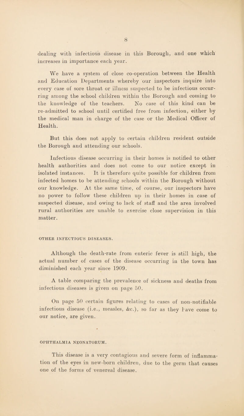 dealing with infectious disease in this Borough, and one which increases in importance each year. We have a system of close co-operation between the Health and Education Departments whereby our inspectors inquire into every case of sore throat or illness suspected to be infectious occur¬ ring among the school children within the Borough and coming to the knowledge of the teachers. No case of this kind can be re-admitted to school until certified free from infection, either by the medical man in charge of the case or the Medical Officer of Health. But this does not apply to certain children resident outside the Borough and attending our schools. Infectious disease occurring in their homes is notified to other health authorities and does not come to our notice except in isolated instances. It is therefore quite possible for children from infected homes to be attending schools within the Borough without our knowledge. At the same time, of course, our inspectors have no power to follow these children up in their homes in case of suspected disease, and owing to lack of staff and the area involved rural authorities are unable to exercise close supervision in this matter. OTHER INFECTIOUS DISEASES. Although the death-rate from enteric fever is still high, the actual number of cases of the disease occurring in the town has diminished each year since 1909. A table comparing the prevalence of sickness and deaths from infectious diseases is given on page 50. On page 50 certain figures relating to cases of non-notifiable infectious disease (i.e., measles, &c.), so far as they have come to our notice, are given. OPHTHALMIA NEONATORUM. This disease is a very contagious and severe form of inflamma¬ tion of the eyes in new-born children, due to the germ that causes one of the forms of venereal disease.