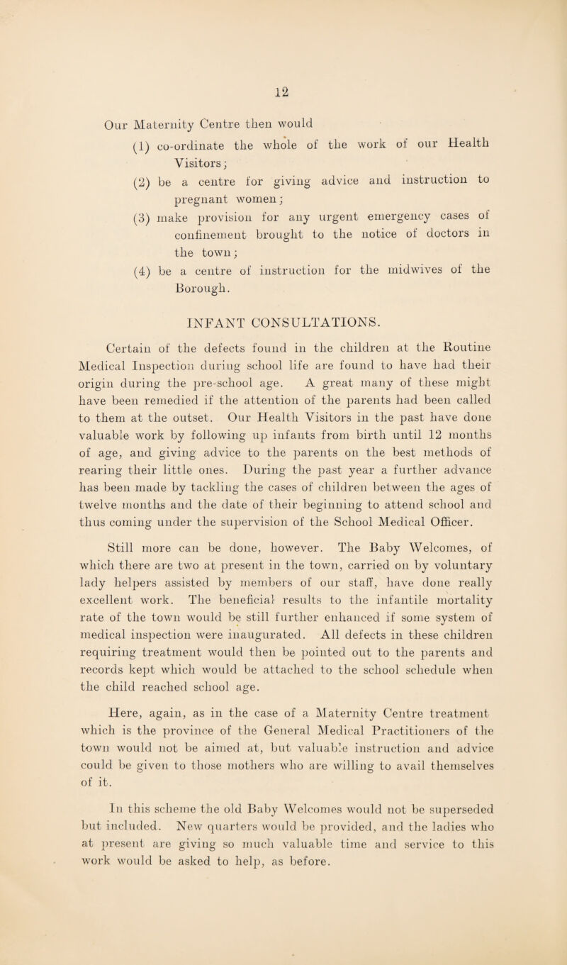 Our Maternity Centre then would (1) co-ordinate the whole of the work of our Health Visitors; (2) be a centre for giving advice and instruction to pregnant women; (3) make provision for any urgent emergency cases oi confinement brought to the notice of doctors in the town; (4) be a centre of instruction for the midwives of the Borough. INFANT CONSULTATIONS. Certain of the defects found in the children at the Routine Medical Inspection during school life are found to have had their origin during the pre-school age. A great many of these might have been remedied if the attention of the parents had been called to them at the outset. Our Health Visitors in the past have done valuable work by following up infants from birth until 12 months of age, and giving advice to the parents on the best methods of rearing their little ones. During the past year a further advance has been made by tackling the cases of children between the ages of twelve months and the date of their beginning to attend school and thus coming under the supervision of the School Medical Officer. Still more can be done, however. The Baby Welcomes, of which there are two at present in the town, carried on by voluntary lady helpers assisted by members of our staff, have done really excellent work. The beneficial results to the infantile mortality rate of the town would be still further enhanced if some system of medical inspection were inaugurated. All defects in these children requiring treatment would then be pointed out to the parents and records kept which would be attached to the school schedule when the child reached school age. Here, again, as in the case of a Maternity Centre treatment which is the province of the General Medical Practitioners of the town would not be aimed at, but valuable instruction and advice could be given to those mothers who are willing to avail themselves of it. In this scheme the old Baby Welcomes would not be superseded but included. New quarters would be provided, and the ladies who at present are giving so much valuable time and service to this work would be asked to help, as before.