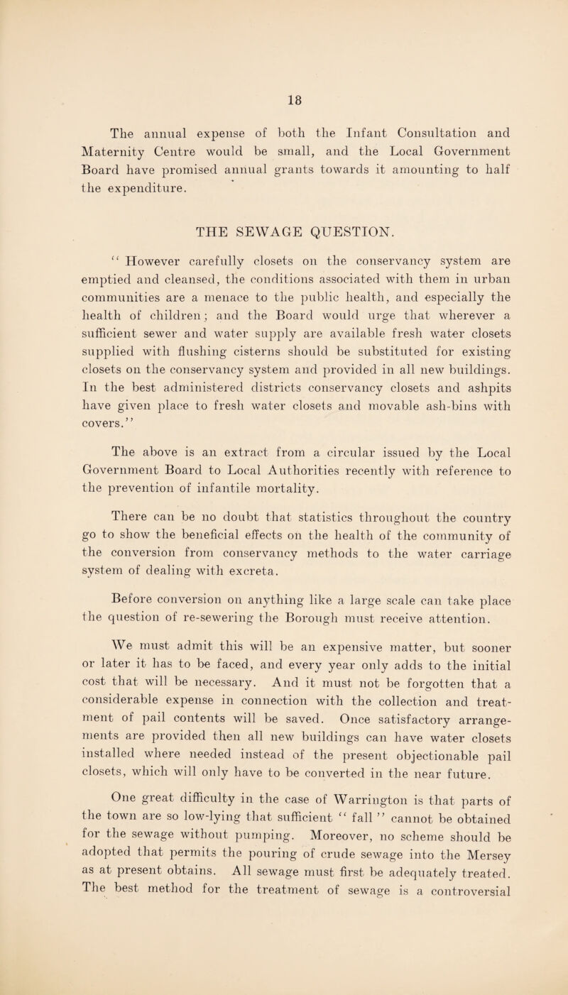 18 The annual expense of both the Infant Consultation and Maternity Centre would be small, and the Local Government Board have promised annual grants towards it amounting to half the expenditure. THE SEWAGE QUESTION. “ However carefully closets on the conservancy system are emptied and cleansed, the conditions associated with them in urban communities are a menace to the public health, and especially the health of children; and the Board would urge that wherever a sufficient sewer and water supply are available fresh water closets supplied with flushing cisterns should be substituted for existing closets on the conservancy system and provided in all new buildings. In the best administered districts conservancy closets and ashpits have given place to fresh water closets and movable ash-bins with covers.” The above is an extract from a circular issued by the Local Government Board to Local Authorities recently with reference to the prevention of infantile mortality. There can be no doubt that statistics throughout the country go to show the beneficial effects on the health of the community of the conversion from conservancy methods to the water carriage system of dealing with excreta. Before conversion on anything like a large scale can take place the question of re-sewering the Borough must receive attention. We must admit this will be an expensive matter, but sooner or later it has to be faced, and every year only adds to the initial cost that will be necessary. And it must not be forgotten that a considerable expense in connection with the collection and treat¬ ment of pail contents will be saved. Once satisfactory arrange¬ ments are provided then all new buildings can have water closets installed where needed instead of the present objectionable pail closets, which will only have to be converted in the near future. One great difficulty in the case of Warrington is that parts of the town are so low-lying that sufficient ‘‘ tall ” cannot be obtained for the sewage without pumping. Moreover, no scheme should be adopted that permits the pouring of crude sewage into the Mersey as at present obtains. All sewage must first be adequately treated. The best method for the treatment of sewage is a controversial