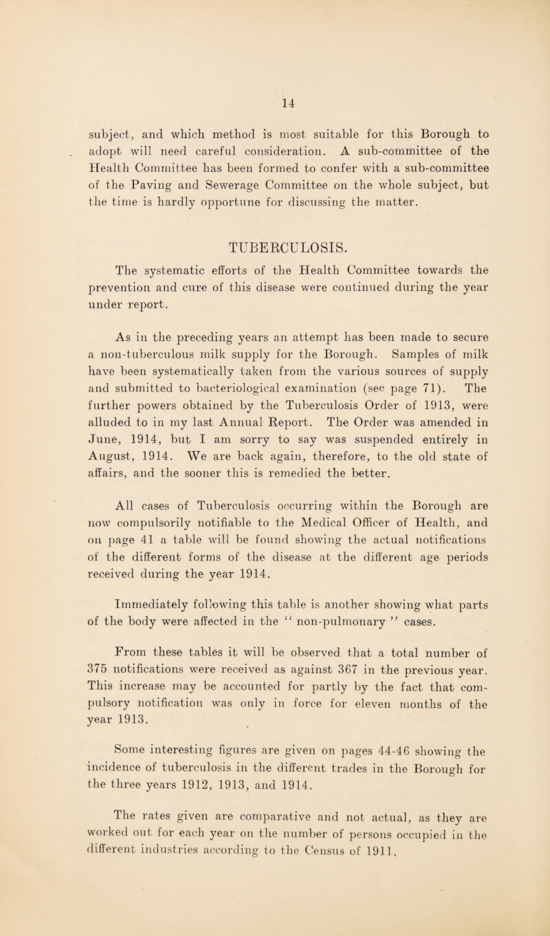 subject, and which method is most suitable for this Borough to adopt will need careful consideration. A sub-committee of the Health Committee has been formed to confer with a sub-committee of the Paving and Sewerage Committee on the whole subject, but the time is hardly opportune for discussing the matter. TUBERCULOSIS. The systematic efforts of the Health Committee towards the prevention and cure of this disease were continued during the year under report. As in the preceding years an attempt has been made to secure a noil-tuberculous milk supply for the Borough. Samples of milk have been systematically taken from the various sources of supply and submitted to bacteriological examination (see page 71). The further powers obtained by the Tuberculosis Order of 1913, were alluded to in my last Annual Report. The Order was amended in June, 1914, but I am sorry to say was suspended entirely in August, 1914. We are back again, therefore, to the old state of affairs, and the sooner this is remedied the better. All cases of Tuberculosis occurring within the Borough are now compulsorily notifiable to the Medical Officer of Health, and on page 41 a table will be found showing the actual notifications of the different forms of the disease at the different age periods received during the year 1914. Immediately following this table is another showing what parts of the body were affected in the “ non-pulmonary cases. From these tables it will be observed that a total number of 375 notifications were received as against 367 in the previous year. This increase may be accounted for partly by the fact that com¬ pulsory notification was only in force for eleven months of the year 1913. Some interesting figures are given on pages 44-46 showing the incidence of tuberculosis in the different trades in the Borough for the three years 1912, 1913, and 1914. The rates given are comparative and not actual, as they are worked out for each year on the number of persons occupied in the different industries according to the Census of 1911,