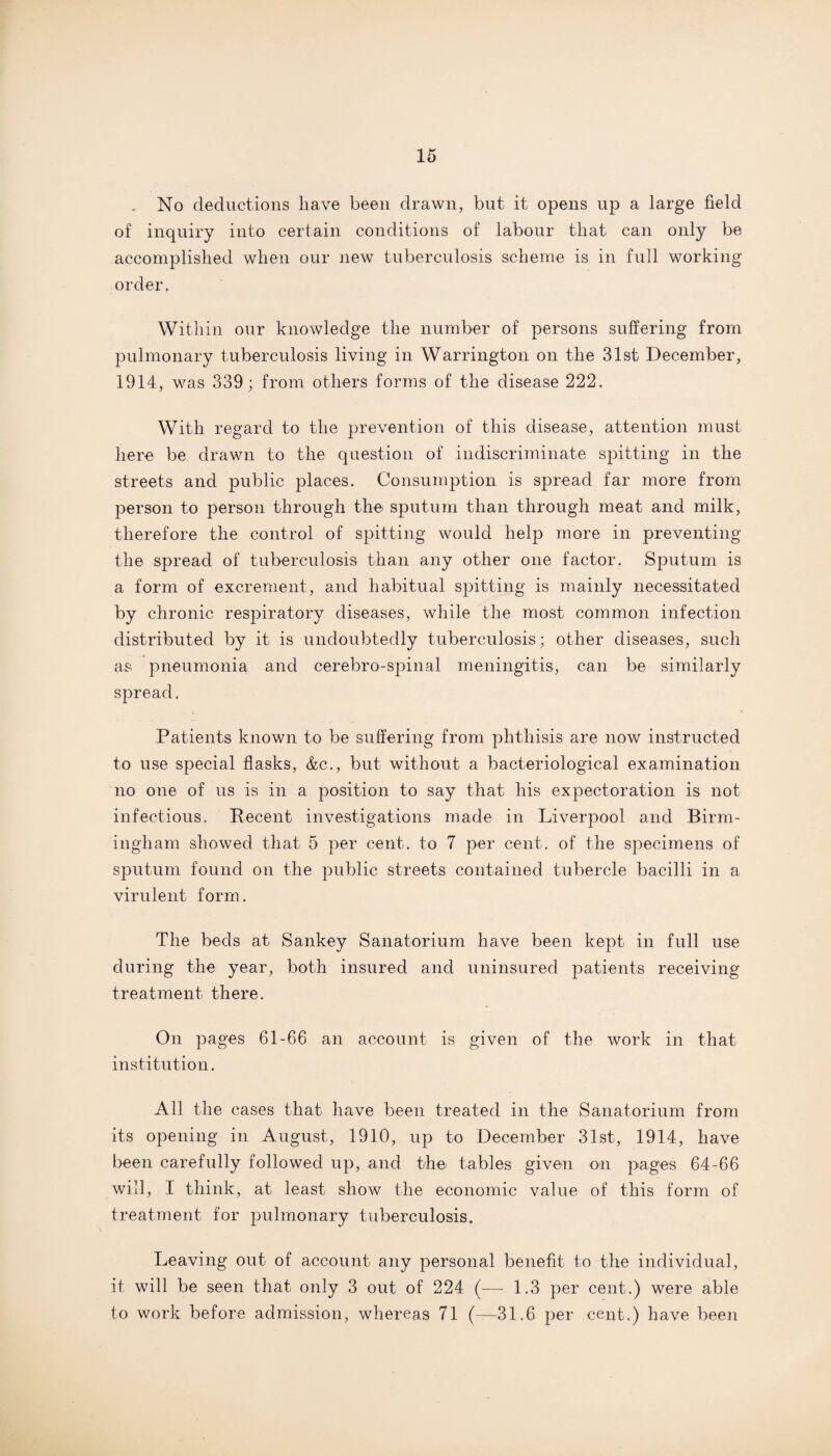 No deductions have been drawn, but it opens up a large field of inquiry into certain, conditions of labour that can only be accomplished when our new tuberculosis scheme is in full working order. Within our knowledge the number of persons suffering from pulmonary tuberculosis living in Warrington on the 31st December, 1914, was 339; from others forms of the disease 222. With regard to the prevention of this disease, attention must here be drawn to the question of indiscriminate spitting in the streets and public places. Consumption is spread far more from person to person through the sputum than through meat and milk, therefore the control of spitting would help more in preventing the spread of tuberculosis than any other one factor. Sputum is a form of excrement, and habitual spitting is mainly necessitated by chronic respiratory diseases, while the most common infection distributed by it is undoubtedly tuberculosis; other diseases, such as pneumonia and cerebro-spinal meningitis, can be similarly spread. Patients known to be suffering from phthisis are now instructed to use special flasks, &c., but without a bacteriological examination no one of us is in a position to say that his expectoration is not infectious. Recent investigations made in Liverpool and Birm¬ ingham showed that 5 per cent, to 7 per cent, of the specimens of sputum found on the public streets contained tubercle bacilli in a virulent form. The beds at Sankey Sanatorium have been kept in full use during the year, both insured and uninsured patients receiving treatment there. On pages 61-66 an account is given of the work in that institution. All the cases that have been treated in the Sanatorium from its opening in August, 1910, up to December 31st, 1914, have been carefully followed up, and the tables given on pages 64-66 will, I think, at least show the economic value of this form of treatment for pulmonary tuberculosis. Leaving out of account any personal benefit to the individual, it will be seen that only 3 out of 224 (— 1.3 per cent.) were able to work before admission, whereas 71 (—31.6 per cent.) have been