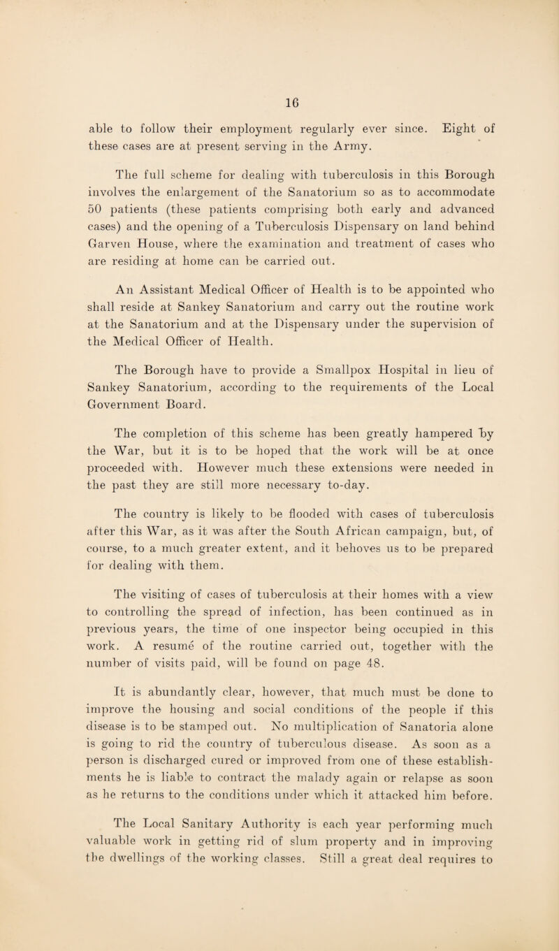able to follow their employment regularly ever since. Eight of these cases are at present serving in the Army. The full scheme for dealing with tuberculosis in this Borough involves the enlargement of the Sanatorium so as to accommodate 50 patients (these patients comprising both early and advanced cases) and the opening of a Tuberculosis Dispensary on land behind Garven House, where the examination and treatment of cases who are residing at home can be carried out. An Assistant Medical Officer of Health is to be ajopointecl who shall reside at Sankey Sanatorium and carry out the routine work at the Sanatorium and at the Dispensary under the supervision of the Medical Officer of Health. The Borough have to provide a Smallpox Hospital in lieu of Sankey Sanatorium, according to the requirements of the Local Government Board. The completion of this scheme has been greatly hampered By the War, but it is to be hoped that the work will be at once proceeded with. However much these extensions were needed in the past they are still more necessary to-day. The country is likely to be flooded with cases of tuberculosis after this War, as it was after the South African campaign, but, of course, to a much greater extent, and it behoves us to be prepared for dealing with them. The visiting of cases of tuberculosis at their homes with a view to controlling the spread of infection, has been continued as in previous years, the time of one inspector being occupied in this work. A resume of the routine carried out, together with the number of visits paid, will be found on page 48. It is abundantly clear, however, that much must be done to improve the housing and social conditions of the people if this disease is to be stamped out. No multiplication of Sanatoria alone is going to rid the country of tuberculous disease. As soon as a person is discharged cured or improved from one of these establish¬ ments he is liable to contract the malady again or relapse as soon as he returns to the conditions under which it attacked him before. The Local Sanitary Authority is each year performing much valuable work in getting rid of slum property and in improving the dwellings of the working classes. Still a great deal requires to