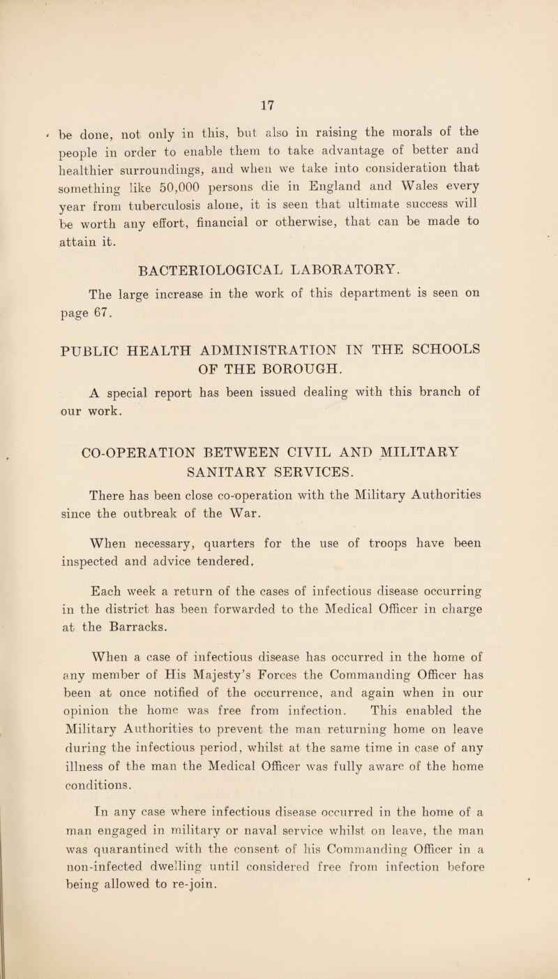 ' be done, not only in this, but also in raising the morals of the people in order to enable them to take advantage of better and healthier surroundings, and when we take into consideration that something like 50,000 persons die in England and Wales every year from tuberculosis alone, it is seen that ultimate success will be worth any effort, financial or otherwise, that can be made to attain it. BACTERIOLOGICAL LABORATORY. The large increase in the work of this department is seen on page 67. PUBLIC HEALTH ADMINISTRATION IN THE SCHOOLS OF THE BOROUGH. A special report has been issued dealing with this branch of our work. CO-OPERATION BETWEEN CIVIL AND MILITARY SANITARY SERVICES. There has been close co-operation with the Military Authorities since the outbreak of the War. When necessary, quarters for the use of troops have been inspected and advice tendered. Each week a return of the cases of infectious disease occurring in the district has been forwarded to the Medical Officer in charge at the Barracks. When a case of infectious disease has occurred in the home of any member of His Majesty’s Forces the Commanding Officer has been at once notified of the occurrence, and again when in our opinion the home was free from infection. This enabled the Military Authorities to prevent the man returning home on leave during the infectious period, whilst at the same time in case of any illness of the man the Medical Officer was fully aware of the home conditions. In any case where infectious disease occurred in the home of a man engaged in military or naval service whilst on leave, the man was quarantined with the consent of his Commanding Officer in a non-infected dwelling until considered free from infection before being allowed to re-join.