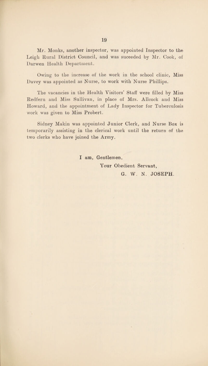 Mr. Monks, another inspector, was appointed Inspector to the Leigh Rural District Council, and was suceeded by Mr. Cook, of Darwen Health Department. Owing to the increase of the work in the school clinic, Miss Davey was appointed as Nurse, to work with Nurse Phillips. The vacancies in the Health Visitors' Staff were filled by Miss Redfern and Miss Sullivan, in place of Mrs. Allcock and Miss Howard, and the appointment of Lady Inspector for Tuberculosis work was given to Miss Probert. Sidney Makin was appointed Junior Clerk, and Nurse Box is temporarily assisting in the clerical work until the return of the two clerks who have joined the Army. I am, Gentlemen, Your Obedient Servant, G. W. N. JOSEPH.