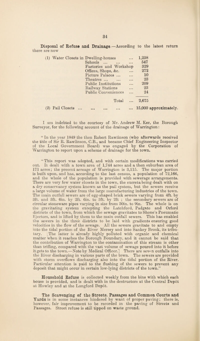 Disposal of Refuse and Drainage.—According to the latest return there are now Dwelling-houses 1,238 Schools ... 547 Factories and Workshop 329 Offices, Shops, &c. 272 Picture Palaces ... 10 Theatres ... 23 Public Institutions 209 Railway Stations 23 Public Conveniences 24 Total 2,675 (2) Pail Closets 15,000 approximately. I am indebted to the courtesy of Mr. Andrew M. Ker, the Borough Surveyor, for the following account of the drainage of Warrington: “ In the year 1849 the then Robert Rawiinson (who afterwards received the title of Sir R. Rawiinson, C.B., and became Chief Engineering Inspector of the Local Government Board) was engaged by the Corporation of Warrington to report upon a scheme of drainage for the town. “ This report was adopted, and with certain modifications was carried out. It dealt with a town area of 1,744 acres and a then suburban area of 171 acres; the present acreage of Warrington is 3,115. The major portion is built upon, and has, according to the last census, a population of 72,166, and the whole of the population is provided with sewerage arrangements. There are very few water closets in the town, the excreta being dealt with on a dry conservancy system known as the pail system, but the sewers receive a large volume of water from the large manufacturing industries of the town. The main outfall sewers are of egg-shaped brick sewers varying from 4ft. by 3ft. and 3ft. 6in. by 2ft. 6in. to 3ft. by 2ft ; the secondary sewers are of circular stoneware pipes varying in size from 30in. to 9in. The whole is on the gravitating system excepting the Latchford, Padgate and Orford districts of the town, from which the sewage gravitates to Shone’s Pneumatic Ejectors, and is lifted by them to the main outfall sewers. This has enabled the sewers in the three districts to be laid with gradients ensuring good velocities in the flow of the sewage. All the sewers gravitate to and empty into the tidal portion of the River Mersey and into Sankey Brook, its tribu¬ tary. [The latter is already highly polluted with organic and chemical matter when it reaches the Borough Boundary, and it cannot be said that the contribution of Warrington to the contamination of this stream is other than trifling, compared with the vast volume of sewage poured into it before it gets to the town.—Note by Medical Officer.] There are seven outfalls into the River discharging in various parts of the town. The sewers are provided with storm overflows discharging also into the tidal portion of the River. Particular attention is paid to the flushing of the sewers to prevent any deposit that might occur in certain low-lying districts of the town.” Household Refuse is collected weekly from the bins with which each house is provided, and is dealt with in the destructors at the Central Depot at Howley and at the Longford Depot. The Scavenging of the Streets, Passages and Common Courts and Yards is in some instances hindered by want of proper paving; there is, however, fair improvement to be recorded in the paving of Streets and Passages. Street refuse is still tipped on waste ground.