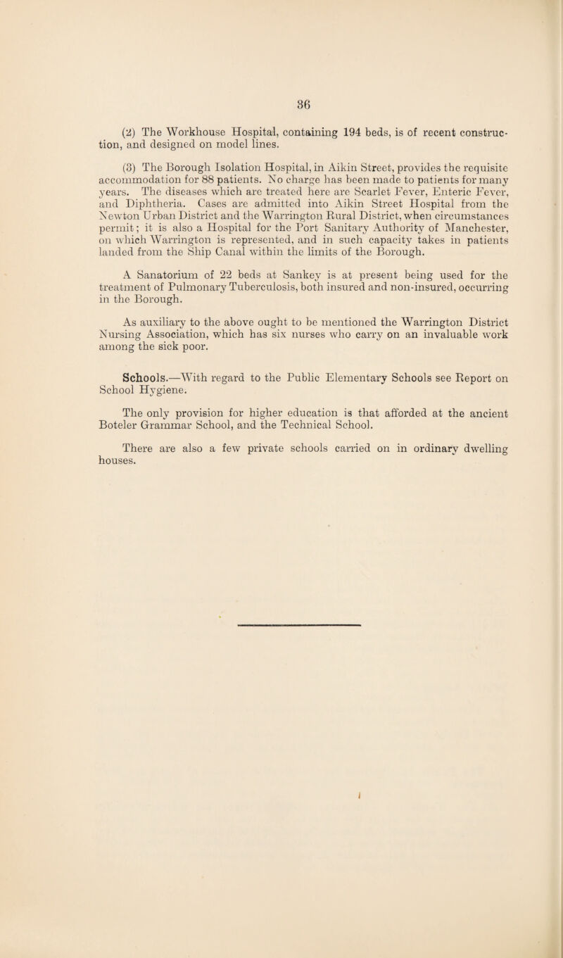 (2) The Workhouse Hospital, containing 194 beds, is of recent construc¬ tion, and designed on model lines. (3) The Borough Isolation Hospital, in Aikin Street, provides the requisite accommodation for 88 patients. No charge has been made to patients for many years. The diseases which are treated here are Scarlet Fever, Enteric Fever, and Diphtheria. Cases are admitted into Aikin Street Hospital from the Newton Urban District and the Warrington Rural District, when circumstances permit; it is also a Hospital for the Port Sanitary Authority of Manchester, on which Warrington is represented, and in such capacity takes in patients landed from the Ship Canal within the limits of the Borough. A Sanatorium of 22 beds at Sankey is at present being used for the treatment of Pulmonary Tuberculosis, both insured and non-insured, occurring in the Borough. As auxiliary to the above ought to be mentioned the Warrington District Nursing Association, which has six nurses who carry on an invaluable work among the sick poor. Schools.—With regard to the Public Elementary Schools see Report on School Hygiene. The only provision for higher education is that afforded at the ancient Boteler Grammar School, and the Technical School. There are also a few private schools carried on in ordinary dwelling houses. I