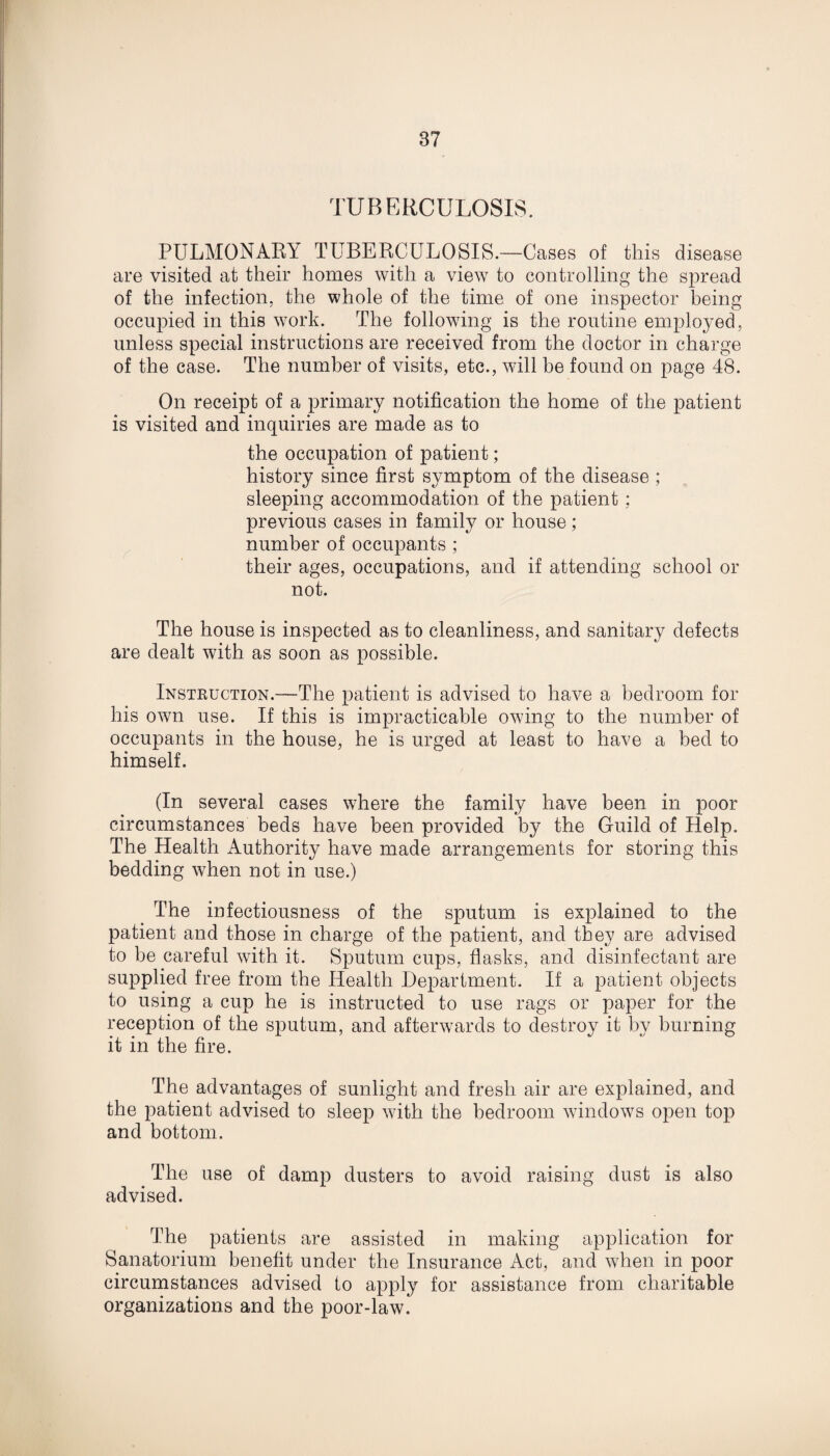 TUBERCULOSIS. PULMONARY TUBERCULOSIS.—Cases of this disease are visited at their homes with a view to controlling the spread of the infection, the whole of the time of one inspector being occupied in this work. The following is the routine employed, unless special instructions are received from the doctor in charge of the case. The number of visits, etc., will be found on page 48. On receipt of a primary notification the home of the patient is visited and inquiries are made as to the occupation of patient; history since first symptom of the disease ; sleeping accommodation of the patient: previous cases in family or house; number of occupants ; their ages, occupations, and if attending school or not. The house is inspected as to cleanliness, and sanitary defects are dealt with as soon as possible. Instruction.—The patient is advised to have a bedroom for his own use. If this is impracticable owing to the number of occupants in the house, he is urged at least to have a bed to himself. (In several cases where the family have been in poor circumstances beds have been provided by the Guild of Help. The Health Authority have made arrangements for storing this bedding when not in use.) The infectiousness of the sputum is explained to the patient and those in charge of the patient, and they are advised to be careful with it. Sputum cups, flasks, and disinfectant are supplied free from the Health Department. If a patient objects to using a cup he is instructed to use rags or paper for the reception of the sputum, and afterwards to destroy it by burning it in the fire. The advantages of sunlight and fresh air are explained, and the patient advised to sleep with the bedroom windows open top and bottom. . The use of damp dusters to avoid raising dust is also advised. The patients are assisted in making application for Sanatorium benefit under the Insurance Act, and when in poor circumstances advised to apply for assistance from charitable organizations and the poor-law.