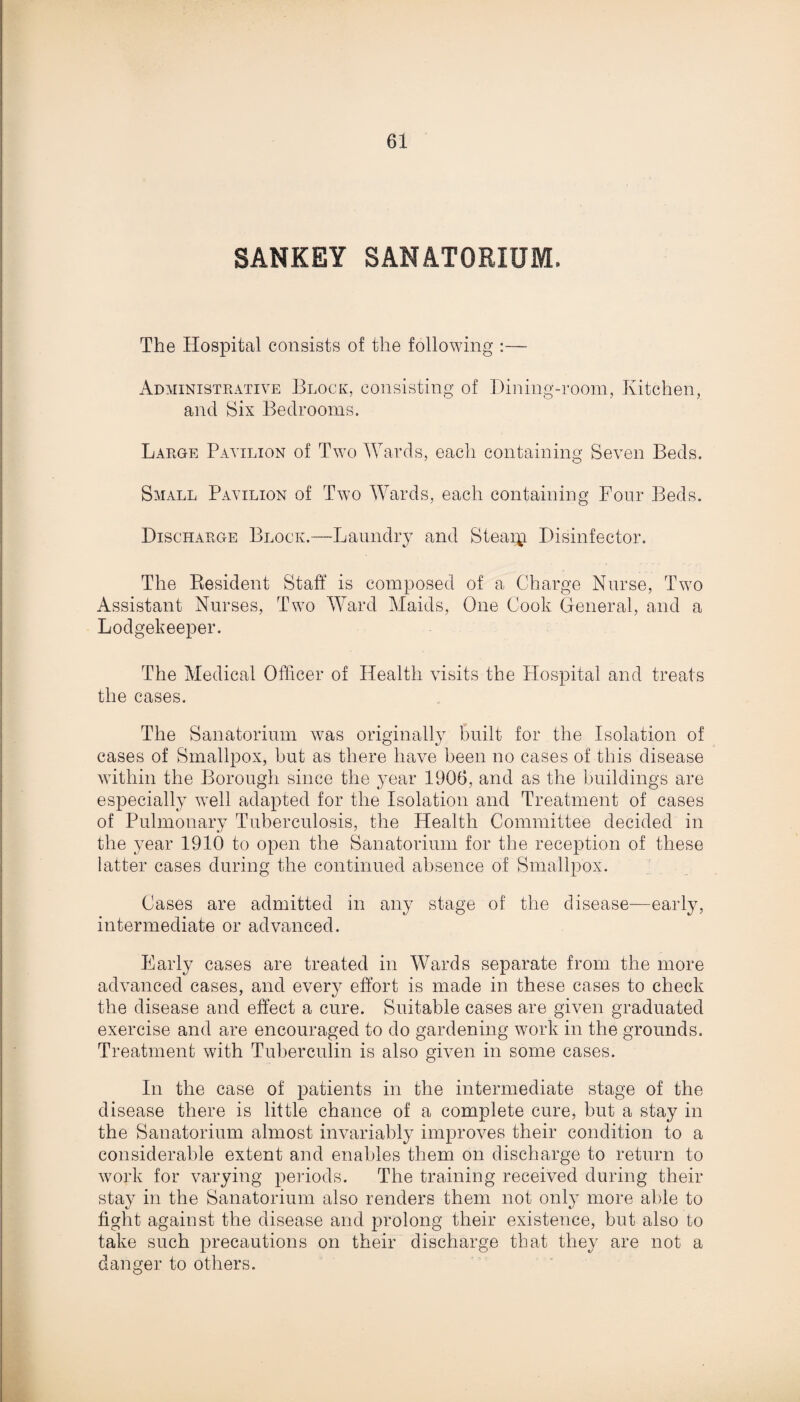 SANKEY SANATORIUM, The Hospital consists of the following :— Administrative Block, consisting of Dining-room, Kitchen, and Six Bedrooms. Large Pavilion of Two Wards, each containing Seven Beds. Small Pavilion of Two Wards, each containing Four Beds. Discharge Block.—Laundry and Steaip Disinfector. The Resident Staff is composed of a Charge Nurse, Two Assistant Nurses, Two Ward Maids, One Cook General, and a Lodgekeeper. The Medical Officer of Health visits the Hospital and treats the cases. The Sanatorium was originally built for the Isolation of cases of Smallpox, but as there have been no cases of this disease within the Borough since the year 1906, and as the buildings are especially well adapted for the Isolation and Treatment of cases of Pulmonary Tuberculosis, the Health Committee decided in the year 1910 to open the Sanatorium for the reception of these latter cases during the continued absence of Smallpox. Cases are admitted in any stage of the disease—early, intermediate or advanced. Early cases are treated in Wards separate from the more advanced cases, and every effort is made in these cases to check the disease and effect a cure. Suitable cases are given graduated exercise and are encouraged to do gardening work in the grounds. Treatment with Tuberculin is also given in some cases. In the case of patients in the intermediate stage of the disease there is little chance of a complete cure, but a stay in the Sanatorium almost invariably improves their condition to a considerable extent and enables them on discharge to return to work for varying periods. The training received during their stay in the Sanatorium also renders them not only more able to fight against the disease and prolong their existence, but also to take such precautions on their discharge that they are not a danger to others.