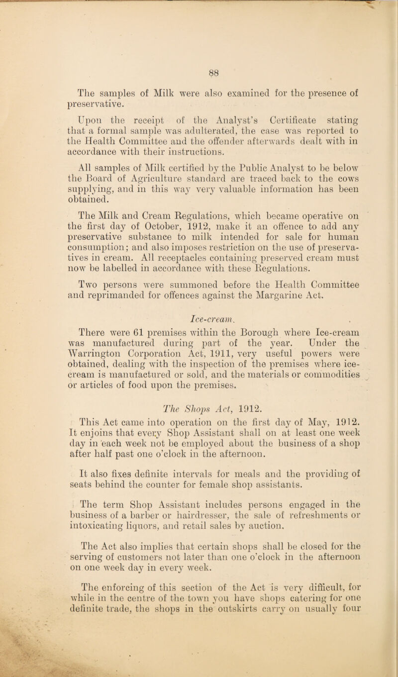 The samples of Milk were also examined for the presence of preservative. Upon the receipt of the Analyst’s Certificate stating that a formal sample was adulterated, the case was reported to the Health Committee and the offender afterwards dealt with in accordance with their instructions. All samples of Milk certified by the Public Analyst to be below the Board of Agriculture standard are traced back to the cows supplying, and in this way very valuable information has been obtained. The Milk and Cream Regulations, which became operative on the first day of October, 1912, make it an offence to add any preservative substance to milk intended for sale for human consumption; and also imposes restriction on the use of preserva¬ tives in cream. All receptacles containing preserved cream must now be labelled in accordance with these Regulations. Two persons were summoned before the Health Committee and reprimanded for offences against the Margarine Act. Ice-cream. There were 61 premises within the Borough where Ice-cream was manufactured during part of the year. Under the Warrington Corporation Act, 1911, very useful powers were obtained, dealing vrith the inspection of the premises where ice¬ cream is manufactured or sold, and the materials or commodities or articles of food upon the premises. The Shops Act, 1912. This Act came into operation on the first day of May, 1912. It enjoins that every Shop Assistant shall on at least one week day in each week not be employed about the business of a shop after half past one o’clock in the afternoon. It also fixes definite intervals for meals and the providing of seats behind the counter for female shop assistants. The term Shop Assistant includes persons engaged in the business of a barber or hairdresser, the sale of refreshments or intoxicating liquors, and retail sales by auction. The Act also implies that certain shops shall be closed for the serving of customers not later than one o’clock in the afternoon on one week day in every week. The enforcing of this section of the Act is very difficult, for while in the centre of the town you have shops catering for one definite trade, the shops in the outskirts carry on usually four