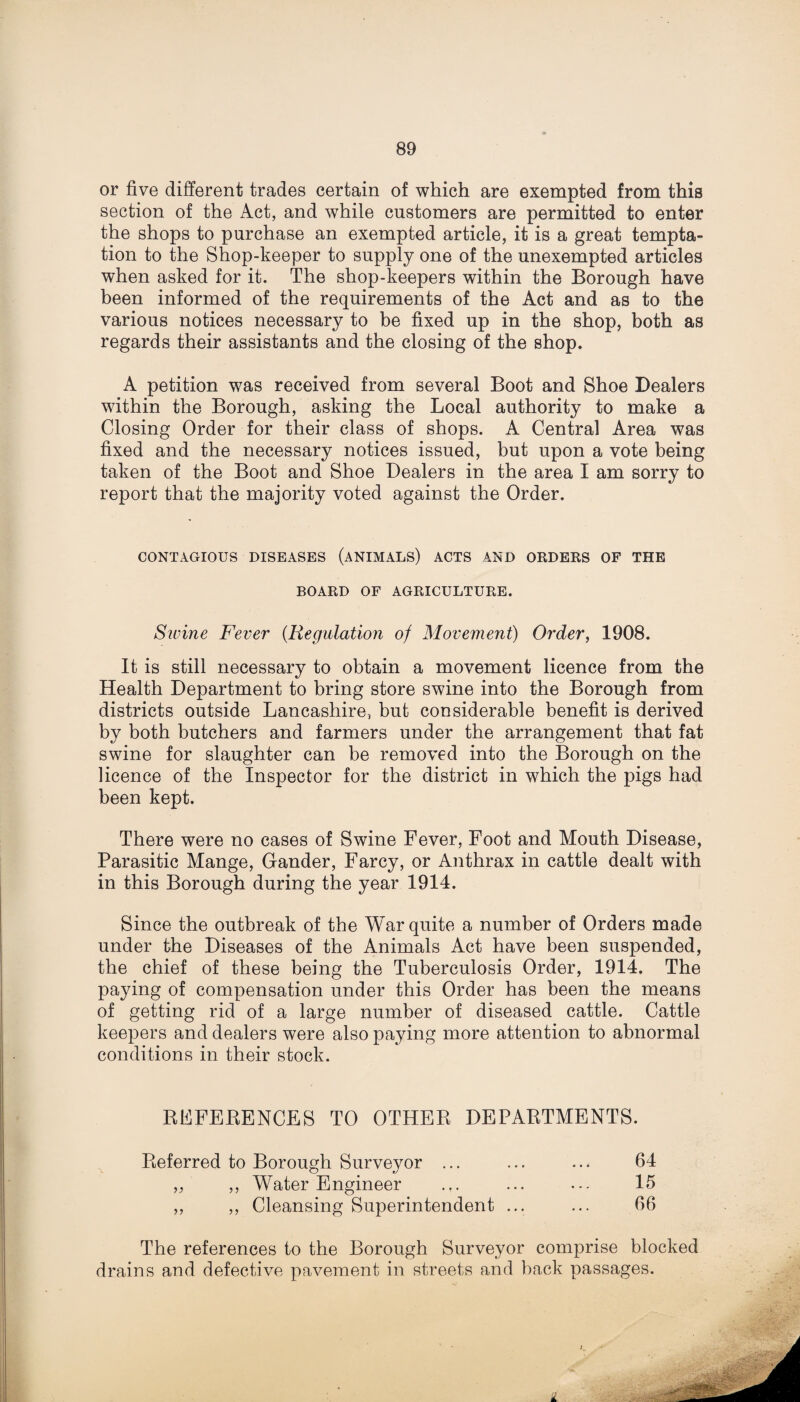 or five different trades certain of which are exempted from this section of the Act, and while customers are permitted to enter the shops to purchase an exempted article, it is a great tempta¬ tion to the Shop-keeper to supply one of the unexempted articles when asked for it. The shop-keepers within the Borough have been informed of the requirements of the Act and as to the various notices necessary to be fixed up in the shop, both as regards their assistants and the closing of the shop. A petition was received from several Boot and Shoe Dealers within the Borough, asking the Local authority to make a Closing Order for their class of shops. A Central Area was fixed and the necessary notices issued, but upon a vote being taken of the Boot and Shoe Dealers in the area I am sorry to report that the majority voted against the Order. CONTAGIOUS DISEASES (ANIMALS) ACTS AND ORDERS OF THE BOARD OF AGRICULTURE. Sivine Fever {Regulation of Movement) Order, 1908. It is still necessary to obtain a movement licence from the Health Department to bring store swine into the Borough from districts outside Lancashire, but considerable benefit is derived by both butchers and farmers under the arrangement that fat swine for slaughter can be removed into the Borough on the licence of the Inspector for the district in which the pigs had been kept. There were no cases of Swine Fever, Foot and Mouth Disease, Parasitic Mange, Gander, Farcy, or Anthrax in cattle dealt with in this Borough during the year 1914. Since the outbreak of the War quite a number of Orders made under the Diseases of the Animals Act have been suspended, the chief of these being the Tuberculosis Order, 1914. The paying of compensation under this Order has been the means of getting rid of a large number of diseased cattle. Cattle keepers and dealers were also paying more attention to abnormal conditions in their stock. RFFEBENCES TO OTHER DEPARTMENTS. Referred to Borough Surveyor ... ... ... 64 ,, ,, Water Engineer ... ... ... 15 ,, ,, Cleansing Superintendent ... ... 66 The references to the Borough Surveyor comprise blocked drains and defective pavement in streets and back passages.