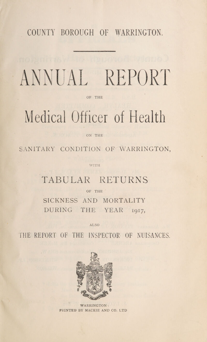 COUNTY BOROUGH OF WARRINGTON. OF THE Medical Officer of Health ON THE SANITARY CONDITION OF WARRINGTON, WITH TABU LAR RETURN S OF THE SICKNESS AND MORTALITY DURING THE YEAR 1917, ALSO THE REPORT OF THE INSPECTOR OF NUISANCES. WARRINGTON : PRINTED BY MACKIE AND CO. LTD