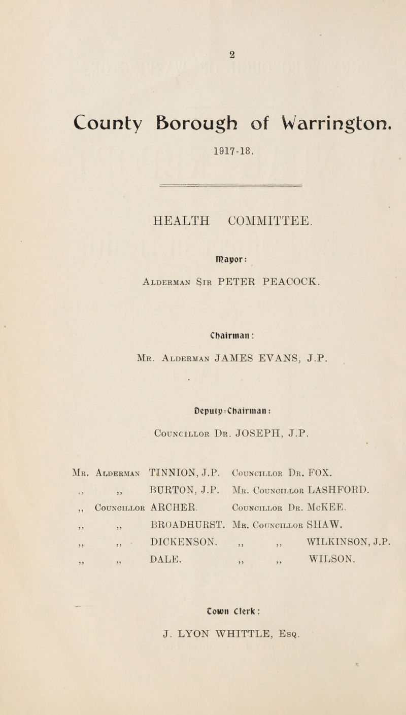 County Borough of Warrington. 1917-18. HEALTH COMMITTEE. mapor: Alderman Sir PETER PEACOCK. Chairman: Mr. Alderman JAMES EVANS, J.P. DepuipChairinan: Councillor Dr. JOSEPH, J.P. Mr. Alderman TINNION, J.P. Councillor Dr. FOX. ,, ,, BURTON, J.P. Mr. Councillor LASHFORD. ,, Councillor ARCHER. Councillor Dr. McKEE. ,, „ BROADHURST. Mr. Councillor SHAW. ,, ,, DICKENSON. ,, ,, WILKINSON, J.P. „ „ DALE. „ „ WILSON. town Clerk: J. LYON WHITTLE, Esq.