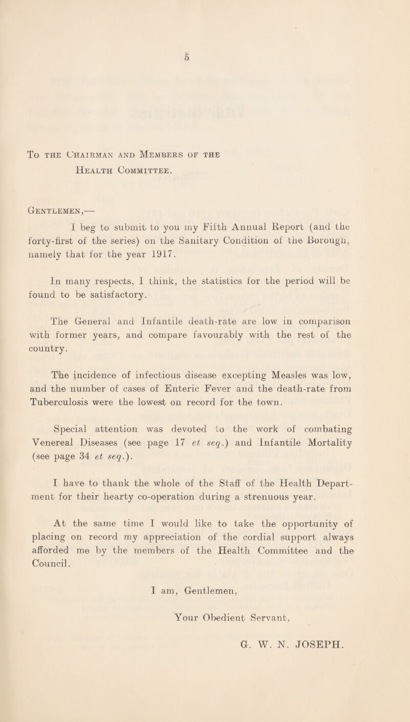 To the Chairman and Members of the Health Committee. Gentlemen,— I beg to submit to you my Fifth Annual Report (and the forty-first of the series) on the Sanitary Condition of the Borough, namely that for the year 1917. In many respects, I think, the statistics for the period will be found to be satisfactory. The General and Infantile death-rate are low in comparison with former years, and compare favourably with the rest of the country. The incidence of infectious disease excepting Measles was low, and the number of cases of Enteric Fever and the death-rate from Tuberculosis were the lowest on record for the town. Special attention was devoted to the work of combating Venereal Diseases (see page 17 et seq.) and Infantile Mortality (see page 34 et seq.). I have to thank the whole of the Staff of the Health Depart¬ ment for their hearty co-operation during a strenuous year. At the same time I would like to take the opportunity of placing on record my appreciation of the cordial support always afforded me by the members of the Health Committee and the Council. I am, Gentlemen, Your Obedient Servant, G. W. N. JOSEPH.