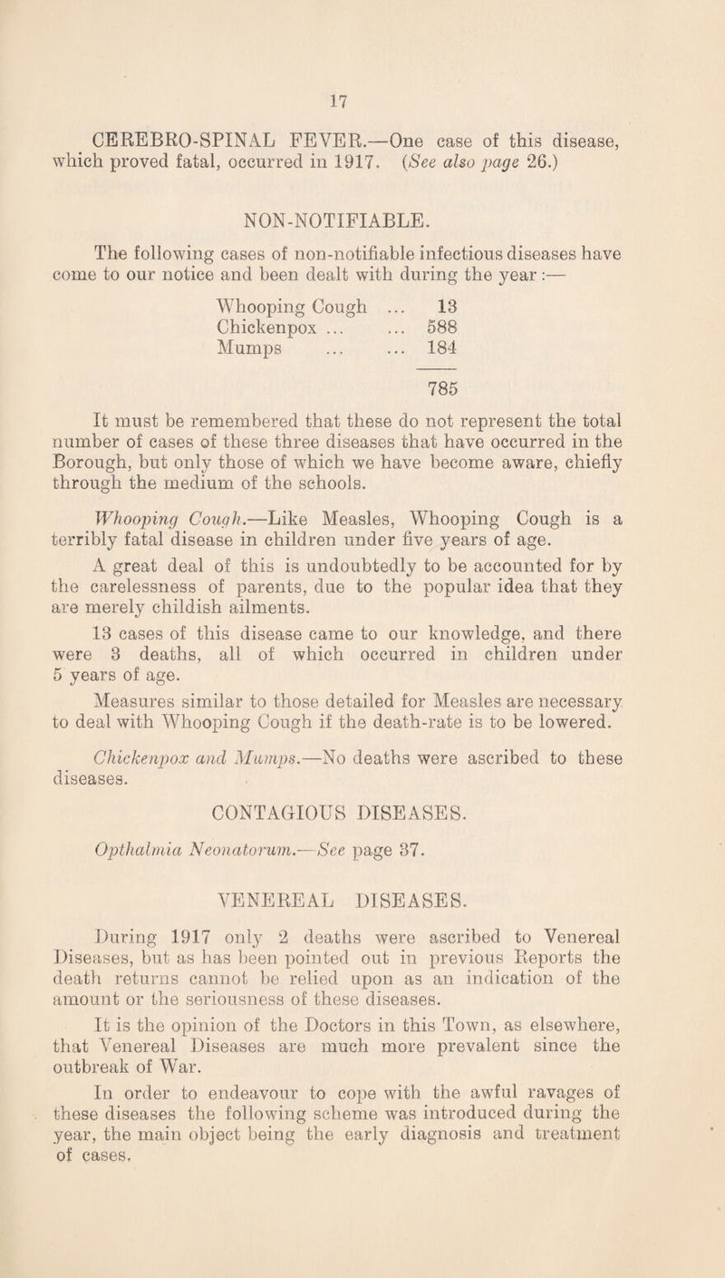CEREBRO-SPINAL FEYER.—One case of this disease, which proved fatal, occurred in 1917, (See also page 26.) NON-NOTIFIABLE. The following cases of non-notifiable infectious diseases have come to our notice and been dealt with during the year:— Whooping Cough ... 13 Chickenpox ... ... 588 Mumps ... ... 184 785 It must be remembered that these do not represent the total number of cases of these three diseases that have occurred in the Borough, but only those of which we have become aware, chiefly through the medium of the schools. Whooping Cough.—Like Measles, Whooping Cough is a terribly fatal disease in children under five years of age. A great deal of this is undoubtedly to be accounted for by the carelessness of parents, due to the popular idea that they are merely childish ailments. 13 cases of this disease came to our knowledge, and there were 3 deaths, all of which occurred in children under 5 years of age. Measures similar to those detailed for Measles are necessary to deal with Whooping Cough if the death-rate is to be lowered. Chickenpox and Mumps.—No deaths were ascribed to these diseases. CONTAGIOUS DISEASES. Opthalmia Neonatorum.—See page 37. VENEREAL DISEASES. During 1917 only 2 deaths were ascribed to Venereal Diseases, but as has been pointed out in previous Reports the death returns cannot be relied upon as an indication of the amount or the seriousness of these diseases. It is the opinion of the Doctors in this Town, as elsewhere, that Venereal Diseases are much more prevalent since the outbreak of War. In order to endeavour to cope with the awful ravages of these diseases the following scheme was introduced during the year, the main object being the early diagnosis and treatment of cases.