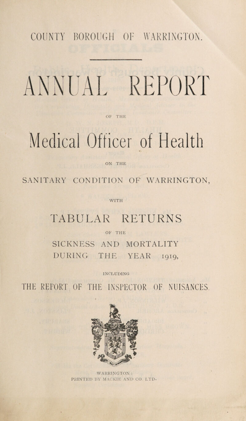 COUNTY BOROUGH OF WARRINGTON. OF THE Medical Officer of Health ON THE SANITARY CONDITION OF WARRINGTON, WITH TABULAR RETURNS OF THE SICKNESS AND MORTALITY DURING THE YEAR 1919, INCLUDING THE REPORT OF THE INSPECTOR OF NUISANCES. WARRINGTON : PRINTED BY MACK IE AND CO. LTD-