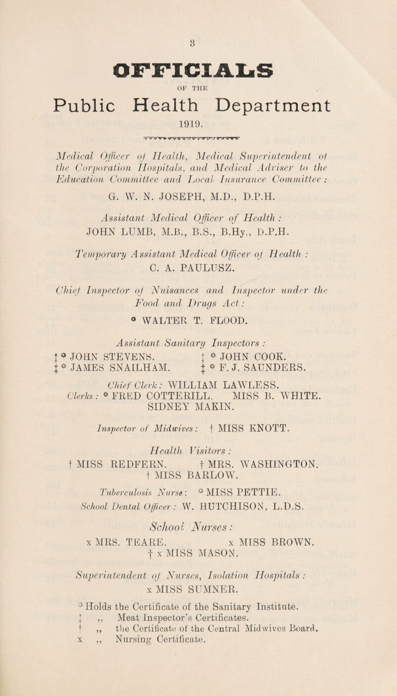 OFFICIALS OF THE Public Health Department 1919. Medical Officer of Health, Medical Superintendent of the Corporation Hospitals, and Medical Adviser to the Education Committee and Local Insurance Committee : G. W. N. JOSEPH, M.D., D.P.H. Assistant Medical Officer of Health : JOHN LUMB, M.B., B.S., B.Hy., D.P.H. Temporary Assistant Medical Officer of Health : C. A. PAULUSZ. Chief Inspector of Nuisances and Inspector under the Food and Drugs Act: * WALTER T. FLOOD. Assistant Sanitary Inspectors : | * JOHN STEVENS. I * JOHN COOK. $ * JAMES SNAILHAM. \ * F. J. SAUNDERS. Chief Clerk: WILLIAM LAWLESS. Clerks: # FRED COTTERILL. MISS B. WHITE. SIDNEY MAKIN. Inspector of Mid wives: f MISS KNOTT. Health Visitors : t MISS REDFERN. f MRS. WASHINGTON. t MISS BARLOW. Tuberculosis Nurse: * MISS PETTIE. School Dental Officer: W. HUTCHISON, L.D.S. School Nurses: x MRS. TEARE. x MISS BROWN, f x MISS MASON. Superintendent of Nurses, Isolation Hospitals : x MISS SUMNER. 0 Holds the Certificate of the Sanitary Institute. ,, Meat Inspector’s Certificates. ,, the Certificate of the Central Mid wives Board. ,, Nursing Certificate. x