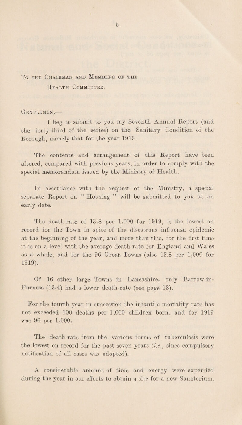 To the Chairman and Members of the Health Committee. Gentlemen,— I beg to submit to- yon my Seventh Annual Report (and the forty-third of the series) on the Sanitary Condition of the Boroughf namely that for the year 1919. The contents and arrangement of this Report have been altered, compared with previous years, in order to comply with the special memorandum issued by the Ministry of Health. In accordance with the request of the Ministry, a special separate Report on “ Housing ” will be submitted to you at an early date. The death-rate of 13.8 per 1,000 for 1919, is the lowest on record for the Town in spite of the disastrous influenza epidemic at the beginning of the year, and more than this, for the first time it is on a level with the average death-rate for England and Wales as a whole, and for the 96 Great Towns (also 13.8 per 1,000 for 1919). Of 16 other large Towns in Lancashire, only Barrow-in- Furness (13.4) had a lower death-rate (see page 13). For the fourth year in succession the infantile mortality rate has not exceeded 100 deaths per 1,000 children born, and for 1919 was 96 per 1,000. The death-rate from the various forms of tuberculosis were the lowest on record for the past seven years (i.e., since compulsory notification of all cases was adopted). A considerable amount of time and energy were expended during the year in our efforts to obtain a site for a new Sanatorium.