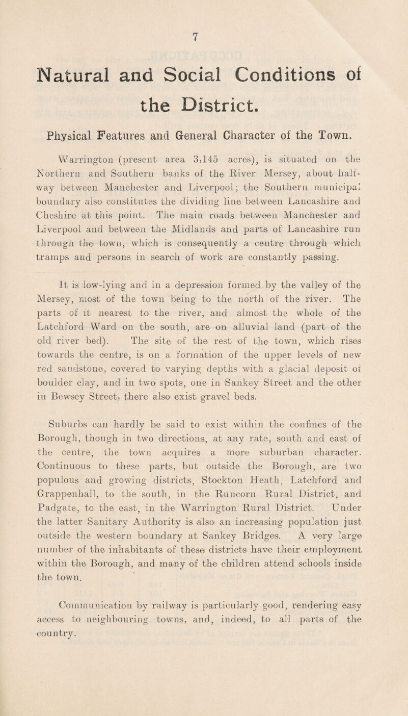 Natural and Social Conditions of the District. Physical Features and General Character of the Town. Warrington (present area 3,145 acres), is situated on the Northern and Southern banks of the River Mersey, about half¬ way between Manchester and Liverpool; the Southern municipal boundary also constitutes the dividing line between Lancashire and Cheshire at this point. The main roads between Manchester and Liverpool and between the Midlands and parts of Lancashire run through the town, which is consequently a centre through which tramps and persons in search of work are constantly passing. It is low-lying and in a depression formed by the valley of the Mersey, most of the town being to the north of the river. The parts of it nearest to* the river, and almost the whole of the Latchford Ward on the south, are on alluvial land (part of the old river bed). The site of the rest of the town, which rises towards the centre, is on a formation of the upper levels of new red sandstone, covered to varying depths with a glacial deposit oi boulder clay, and in two spots, one in Sankey Street and the other in Bewsey Street, there also exist gravel beds. Suburbs can hardly be said to exist within the confines of the Borough, though in two directions, at any rate, south and east of the centre, the town acquires a more suburban character. Continuous to these parts, but outside the Borough, are two populous and growing districts, Stockton Heath, Latchford and Grappenhall, to the south, in the Runcorn Rural District, and Padgate, to the east, in the Warrington Rural District. Under the latter Sanitary Authority is also an increasing population just outside the western boundary at Sankey Bridges. A very large number of the inhabitants of these districts have their employment within the Borough, and many of the children attend schools inside the town. Communication by railway is particularly good, rendering easy access to neighbouring towns, and, indeed, to all parts of the country.