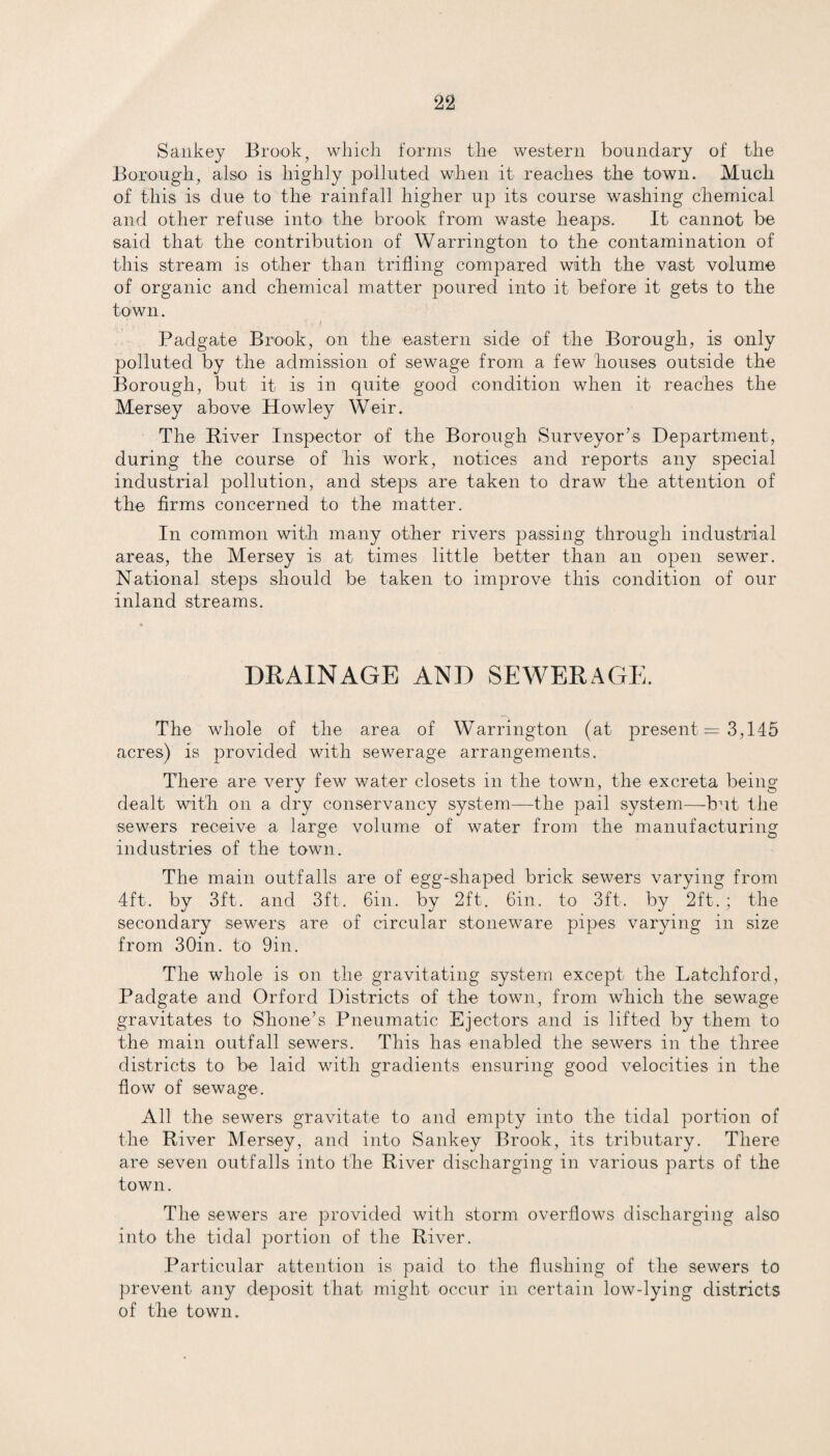 Sankey Brook, which forms the western boundary of the Borough, also is highly polluted when it reaches the town. Much of this is due to the rainfall higher up its course washing chemical and other refuse into the brook from waste heaps. It cannot be said that the contribution of Warrington to the contamination of this stream is other than trifling compared with the vast volume of organic and chemical matter poured into it before it gets to the town. Padgate Brook, on the eastern side of the Borough, is only polluted by the admission of sewage from a few houses outside the Borough, but it is in quite good condition when it reaches the Mersey above Howley Weir. The River Inspector of the Borough Surveyor’s Department, during the course of his work, notices and reports any special industrial pollution, and steps are taken to draw the attention of the firms concerned to the matter. In common with many other rivers passing through industrial areas, the Mersey is at times little better than an open sewer. National steps should be taken to improve this condition of our inland streams. DRAINAGE AND SEWERAGE. The whole of the area of Warrington (at present = 3,145 acres) is provided with sewerage arrangements. There are very few water closets in the town, the excreta being dealt with on a dry conservancy system—the pail system—-but the sewers receive a large volume of water from the manufacturing industries of the town. The main outfalls are of egg-shaped brick sewers varying from 4ft. by 3ft. and 3ft. 6in. by 2ft. Gin. to 3ft. by 2ft.; the secondary sewers are of circular stoneware pipes varying in size from 30in. to 9in. The whole is on the gravitating system except the Latchford, Padgate and Orford Districts of the town, from which the sewage gravitates to Shone’s Pneumatic Ejectors and is lifted by them to the main outfall sewers. This has enabled the sewers in the three districts to be laid with gradients ensuring good velocities in the flow of sewage. All the sewers gravitate to and empty into the tidal portion of the River Mersey, and into Sankey Brook, its tributary. There are seven outfalls into the River discharging in various parts of the town. The sewers are provided with storm overflows discharging also into the tidal portion of the River. Particular attention is paid to the flushing of the sewers to prevent any deposit that might occur in certain low-lying districts of the town.