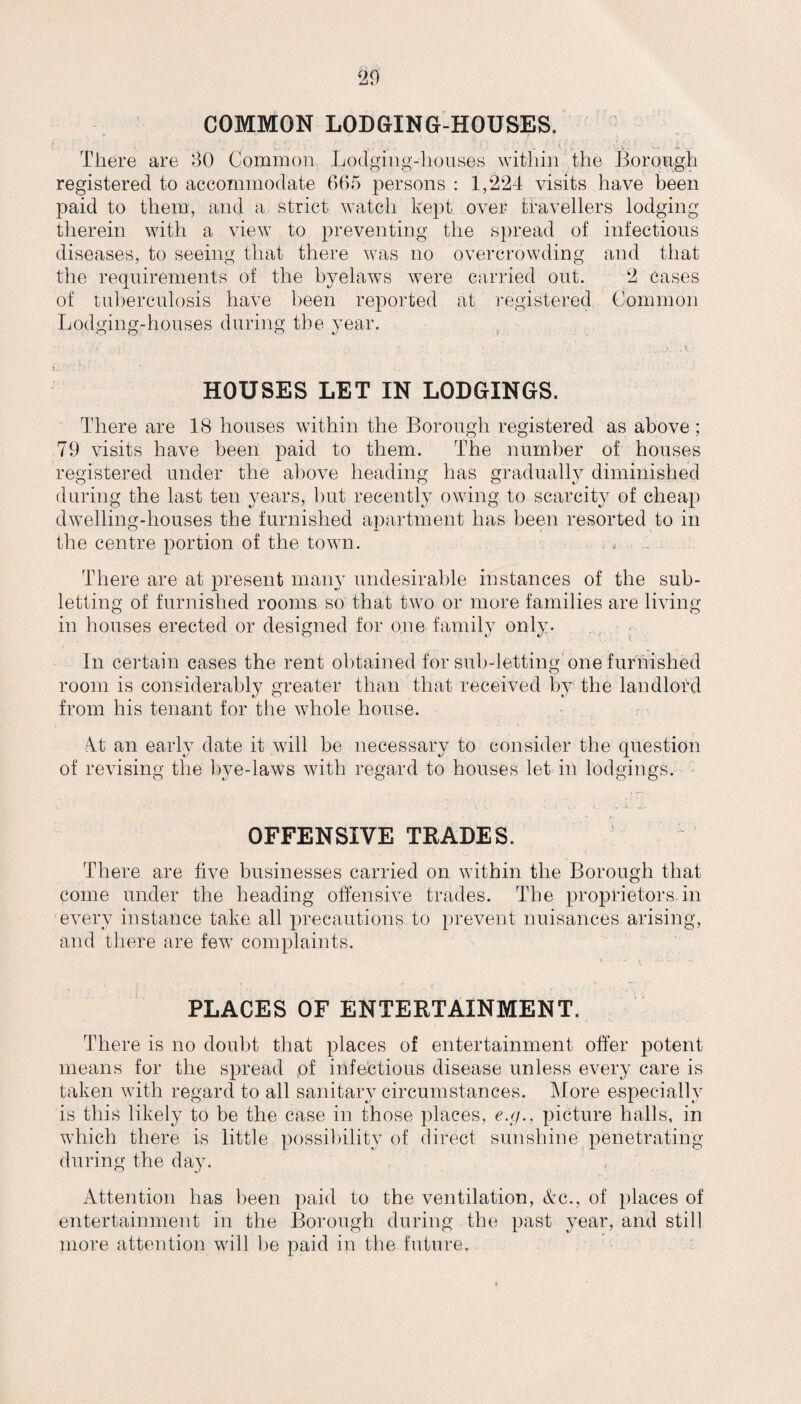 COMMON LODGING-HOUSES. • v - u BO Common Lodging-houses within the Borough There are registered to accommodate 665 persons : 1,224 visits have been paid to them, and a. strict watch kept over travellers lodging therein with a view to preventing the spread of infectious diseases, to seeing that there was no overcrowding and that the requirements of the byelaws were carried out. 2 cases of tuberculosis have been reported at registered Common Lodging-houses during the year. HOUSES LET IN LODGINGS. There are 18 houses within the Borough registered as above; 79 visits have been paid to them. The number of houses registered under the above heading has gradually diminished during the last ten years, but recently owing to scarcity of cheap dwelling-houses the furnished apartment has been resorted to in the centre portion of the town. * - There are at present many undesirable instances of the sub¬ letting of furnished rooms so that two or more families are living- in houses erected or designed for one family only. In certain cases the rent obtained for sub-letting one furnished O room is considerably greater than that received by the landlord from his tenant for the whole house. At an early date it will be necessary to consider the question of revising the bye-laws with regard to houses let in lodgings. . , d i j i. . g.. OFFENSIVE TRADES. There are five businesses carried on within the Borough that come under the heading offensive trades. The proprietors in every instance take all precautions to prevent nuisances arising, and there are few complaints. PLACES OF ENTERTAINMENT. There is no doubt that places of entertainment offer potent means for the spread of infectious disease unless every care is taken with regard to all sanitary circumstances. More especially is this likely to be the case in those places, e.g., picture halls, in which there is little possibility of direct sunshine penetrating during the day. O nJ Attention has been paid to the ventilation, Ac., of places of entertainment in the Borough during the past year, and still more attention will be paid in the future.