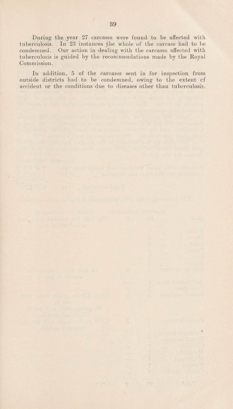 During the year 27 carcases were found to be affected with tuberculosis. In 23 instances the whole of the carcase had to be condemned. Our action in dealing with the carcases affected with tuberculosis is guided by the recommendations made by the Royal Commission. In addition, 5 of the carcases sent in for inspection from outside districts had to be condemned, owing to the extent cf accident or the conditions clue to diseases other than tuberculosis.