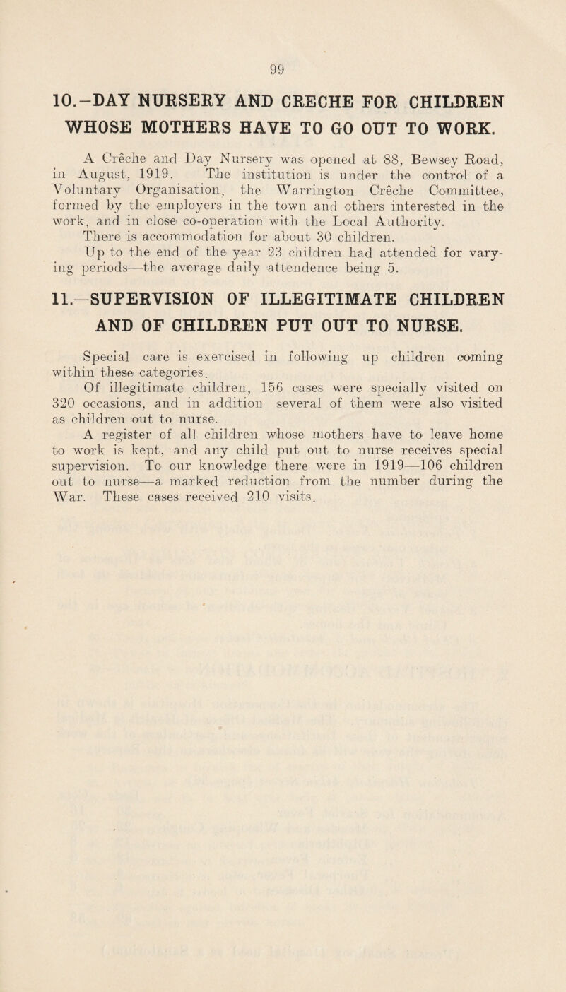 10. —DAY NURSERY AND CRECHE FOR CHILDREN WHOSE MOTHERS HAVE TO GO OUT TO WORK. A Creche and Day Nursery was opened at 88, Bewsey Road, in August, 1919. The institution is under the control of a Voluntary Organisation, the Warrington Creche Committee, formed by the employers in the town and others interested in the work, and in close- co-operation with the Local Authority. There is accommodation for about 30 children. Up to the end of the year 23 children had attended for vary¬ ing periods—the average daily attendence being 5. 11. —SUPERVISION OF ILLEGITIMATE CHILDREN AND OF CHILDREN PUT OUT TO NURSE. Special care is exercised in following up children coming within these categories. Of illegitimate children, 156 cases were specially visited on 320 occasions, and in addition several of them were also visited as children out to nurse. A register of all children whose mothers have to- leave home to work is kept, and any child put out to nurse receives special supervision. To our knowledge there were in 1919—106 children out to nurse—a marked reduction from the number during the War. These cases received 210 visits.