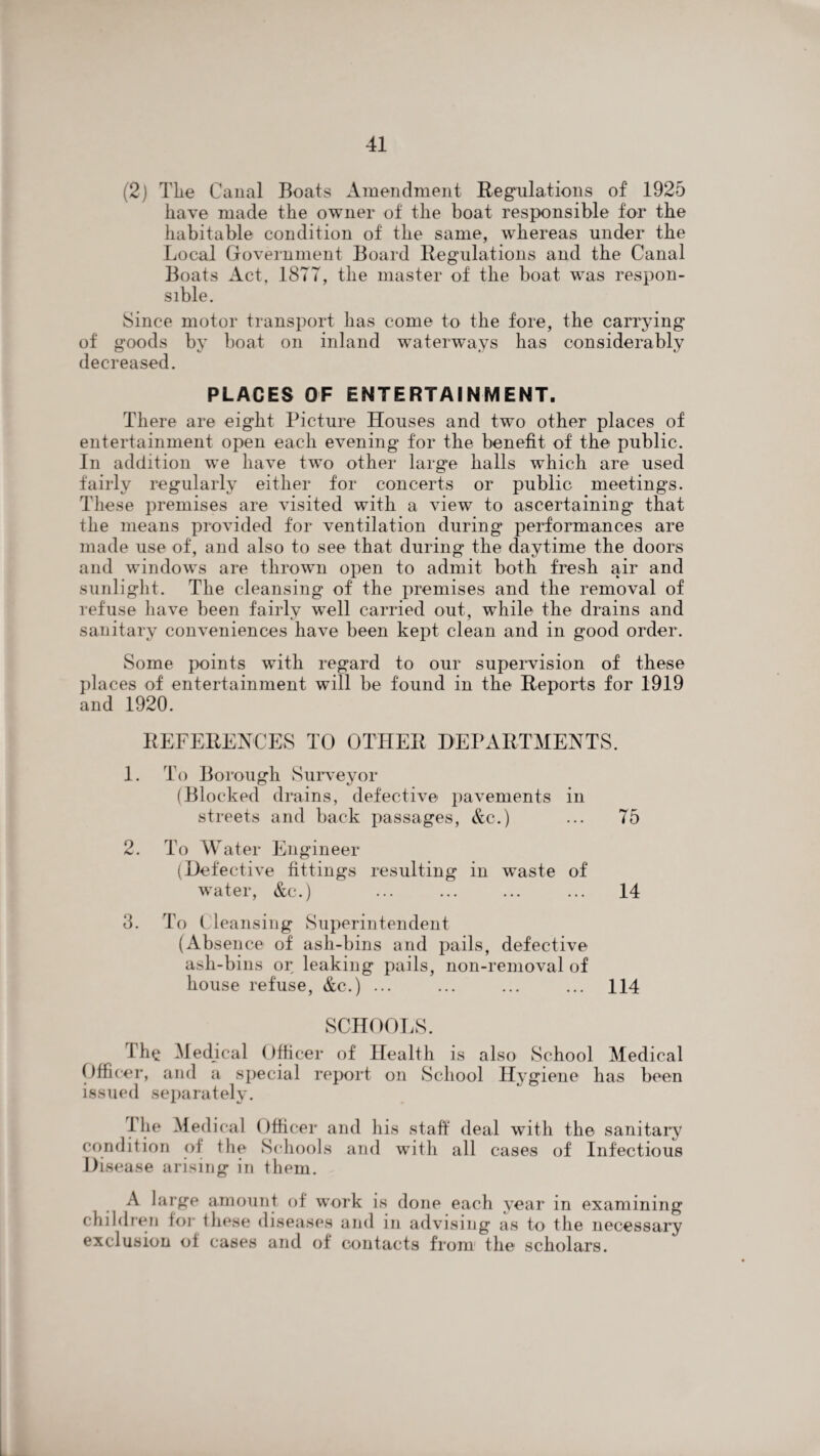 (2) Tlie Canal Boats Amendment Regulations of 1925 have made the owner of the boat responsible for the habitable condition of the same, whereas under the Local Government Board Regulations and the Canal Boats Act, 1877, the master of the boat was respon¬ sible. Since motor transport has come to the fore, the carrying of goods by boat on inland waterways has considerably decreased. PLACES OF ENTERTAINMENT. There are eight Picture Houses and two other places of entertainment open each evening for the benefit of the public. In addition we have two other large halls which are used fairly regularly either for concerts or public meetings. These premises are visited with a view to ascertaining that the means provided for ventilation during performances are made use of, and also to see that during the daytime the doors and windows are thrown open to admit both fresh air and sunlight. The cleansing of the premises and the removal of refuse have been fairlv well carried out, while the drains and sanitary conveniences have been kept clean and in good order. Some points with regard to our supervision of these places of entertainment will be found in the Reports for 1919 and 1920. REFERENCES TO OTHER DEPARTMENTS. 1. To Borough Surveyor (Blocked drains, defective pavements in streets and back passages, &c.) ... 75 2. To Water Engineer (Defective fittings resulting in waste of water, &c.) ... ... ... ... 14 3. To Cleansing Superintendent (Absence of ash-bins and pails, defective ash-bins or leaking pails, non-removal of house refuse, &c.) ... ... ... ... 114 SCHOOLS. The .Medical Officer of Health is also School Medical Officer, and a special report on School Hygiene has been issued separately. The Medical Officer and his staff deal with the sanitary condition of the Schools and with all cases of Infectious Disease arising in them. A large amount of work is done each year in examining children for these diseases and in advising as to the necessary exclusion of cases and of contacts from the scholars.