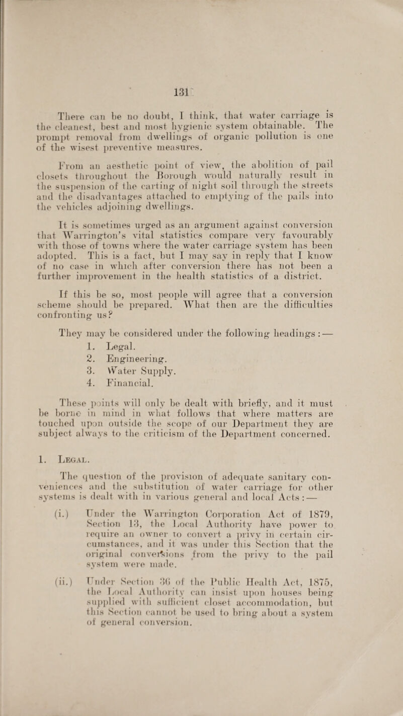 There can he no doubt, I think, that water carriage is the cleanest, best and most hygienic system obtainable. The prompt removal from dwellings of organic pollution is one of the wisest preventive measures. From an aesthetic point of view, the abolition of pail closets throughout the Borough would naturally result in the suspension of the carting of night soil through the streets and the disadvantages attached to emptying of the pails into the vehicles adjoining dwellings. It is sometimes urged as an argument against conversion that Warrington’s vital statistics compare very favourably with those of towns where the water carriage system lias been adopted. This is a fact, but I may say in reply that I know of no case in which after conversion there has not been a further improvement in the health statistics of a district. If this be so, most people will agree that a conversion scheme should be prepared. What then are the difficulties confronting us? They may be considered under the following headings : — 1. Legal. 2. Engineering. 3. \V a ter Supply. 4. Financial. These points will only be dealt with briefly, and it must be borne in mind in what follows that where matters are touched upon outside the scope of' our Department they are subject always to the criticism of the Department concerned. 1. Legal. The question of the provision of adequate sanitary con¬ veniences and tlie substitution of water carriage for other systems is dealt with in various general and local Acts: — (i.) Under the Warrington Corporation Act of 1879, Section 13, the Local Authority have power to require an owner to convert a privy in certain cir¬ cumstances, and it was under this Section that the original conversions from the privy to tlie pail system were made. (ii.) Under Section 3G of tlie Public Health Act, 1875, the Local Authority can insist upon houses being supplied with sufficient closet accommodation, but this Section cannot be used to bring about a system of general conversion.