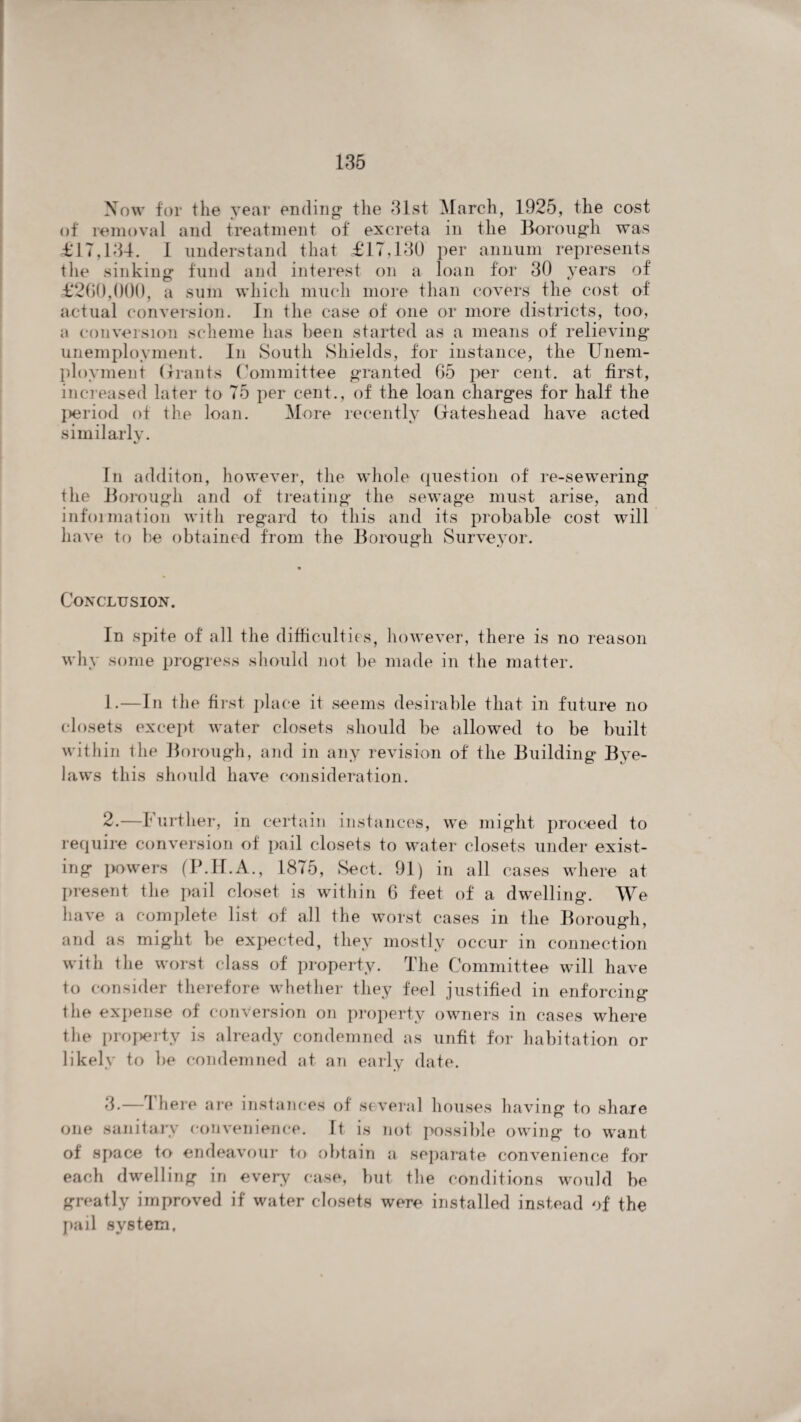 Now for the year ending’ the 31st March, 1925, the cost of removal and treatment of excreta in the Borough was <£17,134. I understand that £17,130 per annum represents the sinking fund and interest on a loan for 30 years of £260,000, a sum which much more than covers the cost of actual conversion. In the case of one or more districts, too, a conversion scheme has been started as a means of relieving unemployment. In South Shields, for instance, the Unem¬ ployment Grants Committee granted 65 per cent, at first, increased later to 75 per cent., of the loan charges for half the I>eriod of the loan. More recently Gateshead have acted similarly. In additon, however, the whole question of re-sewering the Borough and of treating the sewage must arise, and information with regard to this and its probable cost will have to be obtained from the Borough Surveyor. Conclusion. In spite of all the difficulties, however, there is no reason why some progress should not be made in the matter. 1. —In the first place it seems desirable that in future no closets except water closets should be allowed to be built within the Borough, and in any revision of the Building Bye¬ laws this should have consideration. 2. —Further, in certain instances, we might proceed to require conversion of pail closets to water closets under exist¬ ing powers (P.H.A., 1875, Sect. 91) in all cases where at present the pail closet is within 6 feet of a dwelling. We have a complete list of all the worst cases in the Borough, and as might be expected, they mostly occur in connection with the worst class of property. The Committee will have to consider therefore whether they feel justified in enforcing the expense of conversion on property owners in cases where the property is already condemned as unfit for habitation or likely to be condemned at an early date. 3. — 1 here are instances of several houses having to share one sanitary convenience. It is not possible owing to want of space to endeavour to obtain a separate convenience for each dwelling in every case, but the conditions would be greatly improved if water closets were installed instead of the pail system,