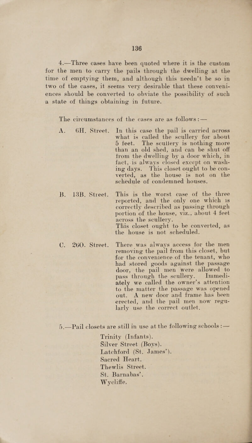 4.—Three cases have been quoted where it is the custom for the men to carry the pails through the dwelling at the time of emptying them, and although this needn’t be so in two of the cases, it seems very desirable that these conveni¬ ences should be converted to obviate the possibility of such a state of things obtaining in future. The circumstances of the cases are as follows : — A. 6H. Street. In this case the pail is carried across what is called the scullery for about 5 feet. The scullery is nothing more than an old shed, and can be shut off from the dwelling by a door which, in fact, is always closed except on wash¬ ing days. This closet ought to be con¬ verted, as the house is not on the schedule of condemned houses. 13. 1313. Street. This is the worst case of the three reported, and the only one which is correctly described as passing through portion of the house, viz., about 4 feet across the scullery. This closet ought to be converted, as the house is not scheduled. C. 260. Street. There was always access for the men removing the pail from this closet, but for the convenience of the tenant, who had stored goods against the passage door, the pail men were allowed to pass through the scullery. Immedi¬ ately we called the owner’s attention to the matter the passage was opened out. A new door and frame has been erected, and the pail men now regu¬ larly use the correct outlet. 5.—Pail closets are still in use at the following schools : — Trinity (Infants). Silver Street (Boys). Latchford (St. James’). Sacred Heart. Thewlis Street. St. Barnabas’. Wy cliff e.