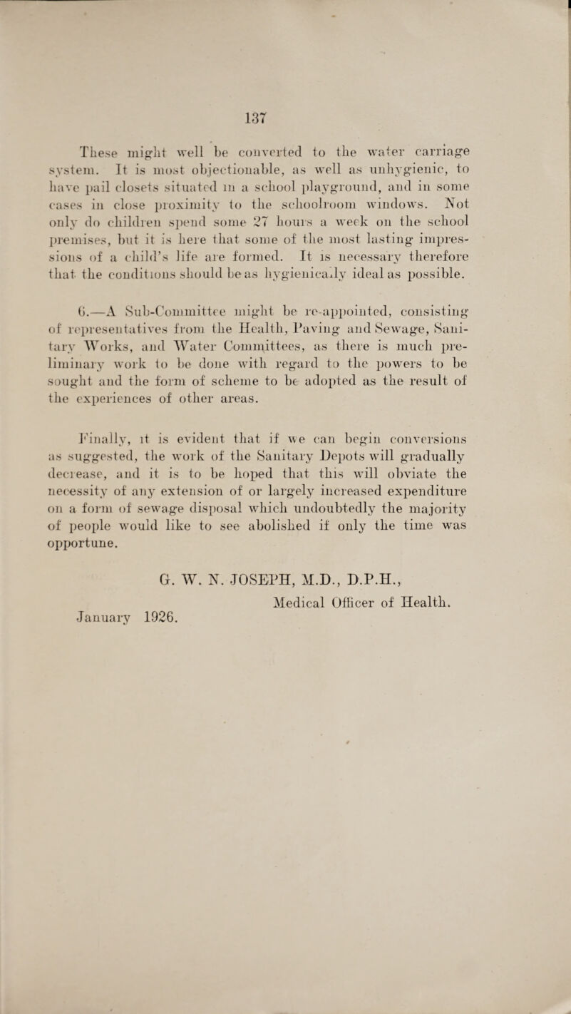 These might well be converted to the water carriage system. It is most objectionable, as well as unhygienic, to have pail closets situated m a school playground, and in some cases in close proximity to the schoolroom windows. Not only do children spend some 27 hours a week on the school premises, but it is here that some of the most lasting impres¬ sions of a child’s life are formed. It is necessary therefore that the conditions should be as hygienicady ideal as possible. b.—A Sub-Committee might be re-appointed, consisting of representatives from the Health, Paving and Sewage, Sani¬ tary Works, and Water Committees, as there is much pre¬ liminary work to be done with regard to the powers to be sought and the form of scheme to be adopted as the result of the experiences of other areas. Pina Uy, it is evident that if we can begin conversions as suggested, the work of the Sanitary Depots will gradually decrease, and it is to be hoped that this wrill obviate the necessity of any extension of or largely increased expenditure on a form of sewage disposal which undoubtedly the majority of people would like to see abolished if only the time was opportune. G. W. N. JOSEPH, M.D., D.P.H. Medical Oflicer of Health. January 1926.
