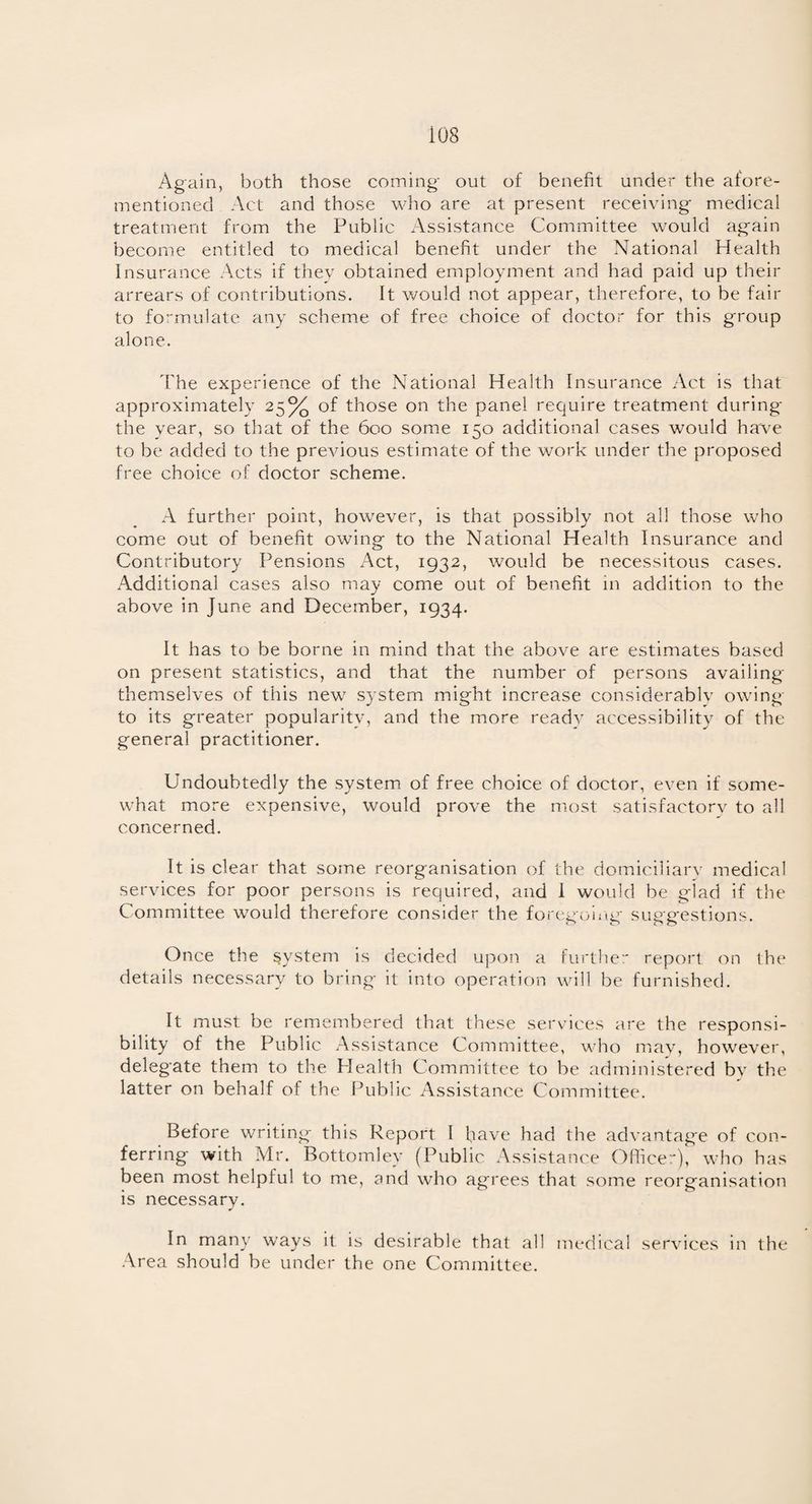 Again, both those coming out of benefit under the afore¬ mentioned Act and those who are at present receiving medical treatment from the Public Assistance Committee would again become entitled to medical benefit under the National Health Insurance Acts if they obtained employment and had paid up their arrears of contributions. It would not appear, therefore, to be fair to formulate any scheme of free choice of doctor for this group alone. The experience of the National Health Insurance Act is that approximately 25% of those on the panel require treatment during the year, so that of the 600 some 150 additional cases would have to be added to the previous estimate of the work under the proposed free choice of doctor scheme. A further point, however, is that possibly not all those who come out of benefit owing to the National Health Insurance and Contributory Pensions Act, 1932, would be necessitous cases. Additional cases also may come out of benefit in addition to the above in June and December, 1934. It has to be borne in mind that the above are estimates based on present statistics, and that the number of persons availing themselves of this new system might increase considerably owing to its greater popularity, and the more ready accessibility of the general practitioner. Undoubtedly the system of free choice of doctor, even if some¬ what more expensive, would prove the most satisfactory to all concerned. It is clear that some reorganisation of the domiciliarv medical services for poor persons is required, and I would be glad if the Committee would therefore consider the foregoing suggestions. Once the system is decided upon a further report on the details necessary to bring' it into operation will be furnished. It must be remembered that these services are the responsi¬ bility of the Public Assistance Committee, who may, however, delegate them to the Health Committee to be administered by the latter on behalf of the Public Assistance Committee. Before writing this Report I have had the advantag'e of con¬ ferring with Mr. Bottomley (Public Assistance Officer), who has been most helpful to me, and who agrees that some reorganisation is necessary. In many ways it is desirable that all medical services in the Area should be under the one Committee.