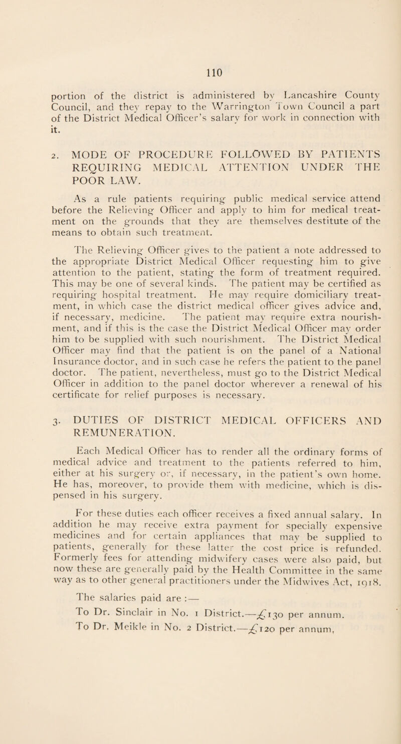 portion of the district is administered bv Lancashire County Council, and they repay to the Warrington Town Council a part of the District Medical Officer’s salary for work in connection with it. 2. MODE OF PROCEDURE FOLLOWED BY PATIENTS REQUIRING MEDICAL ATTENTION UNDER THE POOR LAW. As a rule patients requiring public medical service attend before the Relieving Officer and apply to him for medical treat¬ ment on the grounds that they are themselves destitute of the means to obtain such treatment. The Relieving Officer gives to the patient a note addressed to the appropriate District Medical Officer requesting him to give attention to the patient, stating the form of treatment required. This may be one of several kinds. The patient may be certified as requiring hospital treatment. He may require domiciliary treat¬ ment, in which case the district medical officer gives advice and, if necessary, medicine. The patient may require extra nourish¬ ment, and if this is the case the District Medical Officer may order him to be supplied with such nourishment. The District Medical Officer may find that the patient is on the panel of a National Insurance doctor, and in such case he refers the patient to the panel doctor. The patient, nevertheless, must go to the District Medical Officer in addition to the panel doctor wherever a renewal of his certificate for relief purposes is necessary. 3. DUTIES OF DISTRICT MEDICAL OFFICERS AND REMUNERATION. Each Medical Officer has to render all the ordinary forms of medical advice and treatment to the patients referred to him, either at his surgery or, if necessary, in the patient’s own home. He has, moreover, to provide them with medicine, which is dis¬ pensed in his surgery. For these duties each officer receives a fixed annual salary. In addition he may receive extra payment for specially expensive medicines and for certain appliances that may be supplied to patients, generally for these latter the cost price is refunded. Formerly fees for attending midwifery cases were also paid, but now these are generally paid by the Health Committee in the same way as to other general practitioners under the Midwives Act, iqi8. The salaries paid are : — To Dr. Sinclair in No. 1 District.—^130 per annum. To Dr. Meikle in No. 2 District.—£120 per annum.