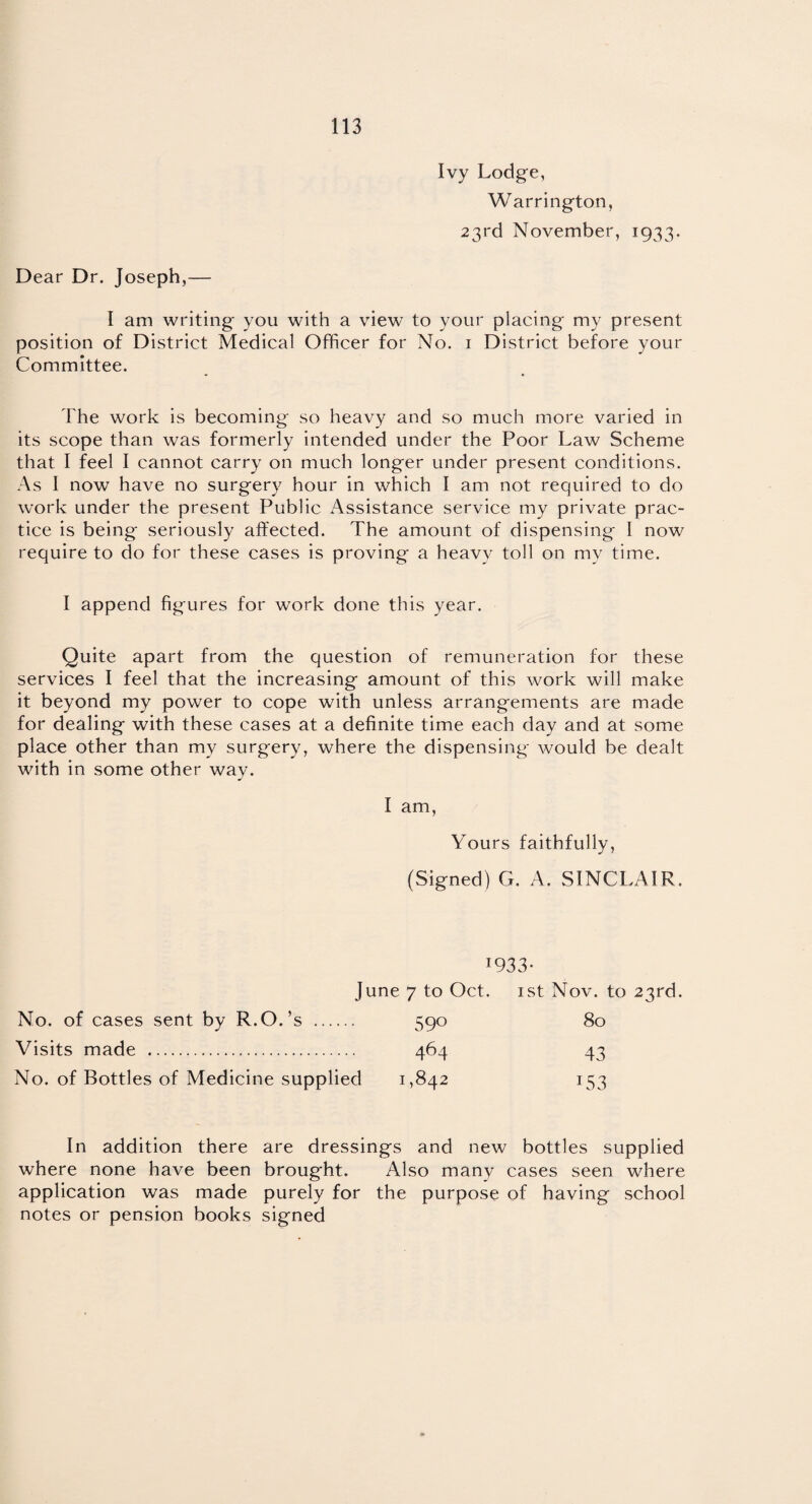 Ivy Lodge, Warrington, 23rd November, 1933. Dear Dr. Joseph,— I am writing you with a view to your placing my present position of District Medical Officer for No. 1 District before your Committee. The work is becoming so heavy and so much more varied in its scope than was formerly intended under the Poor Law Scheme that I feel I cannot carry on much longer under present conditions. As I now have no surgery hour in which I am not required to do work under the present Public Assistance service my private prac¬ tice is being seriously affected. The amount of dispensing l now require to do for these cases is proving a heavy toll on my time. I append figures for work done this year. Quite apart from the question of remuneration for these services I feel that the increasing amount of this work will make it beyond my power to cope with unless arrangements are made for dealing with these cases at a definite time each day and at some place other than mv surgery, where the dispensing would be dealt with in some other way. I am, Yours faithfully, (Signed) G. A. SINCLAIR. *933- June 7 to Oct. 1st Nov. to 23rd. No. of cases sent by R.O.’s . 590 80 Visits made . 464 43 No. of Bottles of Medicine supplied 1,842 153 In addition there are dressings and new bottles supplied where none have been brought. Also many cases seen where application was made purely for the purpose of having school notes or pension books signed