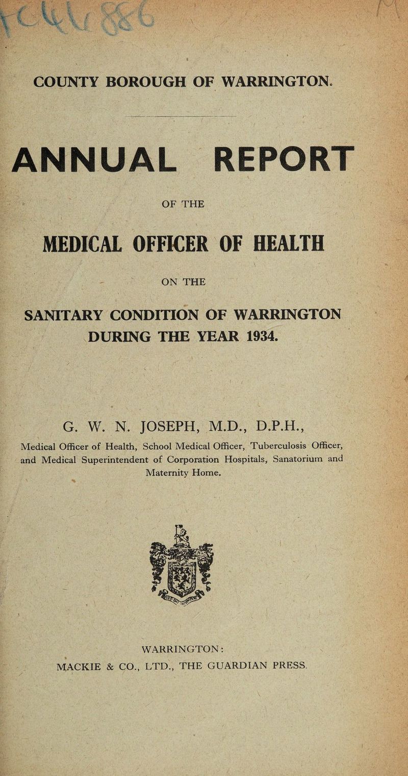 ANNUAL REPORT OF THE '&■'£ . I - • ' _ ‘ • ; MEDICAL OFFICER OF HEALTH ON THE SANITARY CONDITION OF WARRINGTON DURING THE YEAR 1934. G. W. N. JOSEPH, M.D., D.P.H., Medical Officer of Health, School Medical Officer, Tuberculosis Officer, and Medical Superintendent of Corporation Hospitals, Sanatorium and Maternity Home. WARRINGTON: MACKIE & CO., LTD., THE GUARDIAN PRESS.