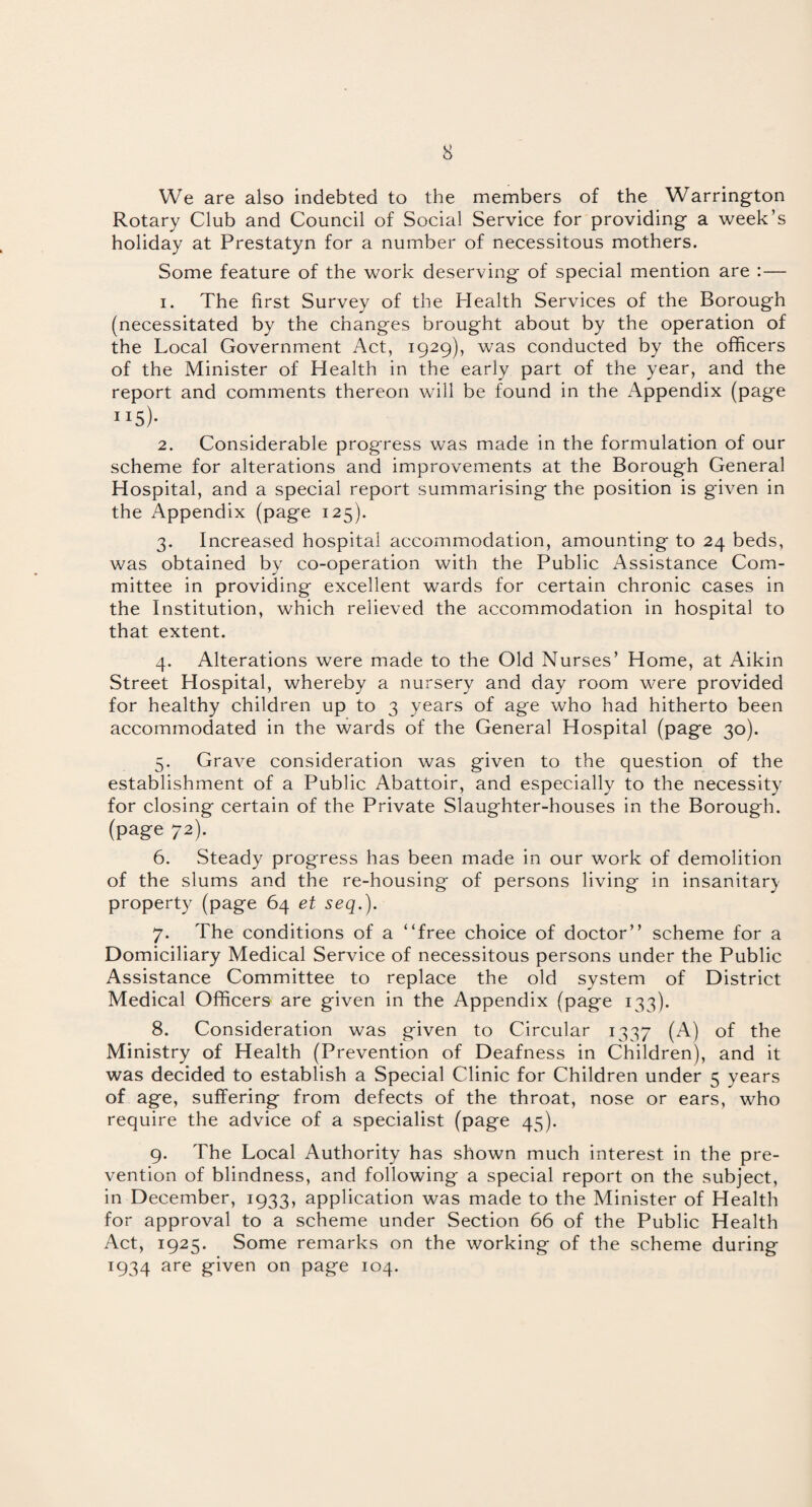 We are also indebted to the members of the Warrington Rotary Club and Council of Social Service for providing a week’s holiday at Prestatyn for a number of necessitous mothers. Some feature of the work deserving of special mention are :— 1. The first Survey of the Health Services of the Borough (necessitated by the changes brought about by the operation of the Local Government Act, 1929), was conducted by the officers of the Minister of Health in the early part of the year, and the report and comments thereon will be found in the Appendix (page ”5)- 2. Considerable progress was made in the formulation of our scheme for alterations and improvements at the Borough General Hospital, and a special report summarising the position is given in the Appendix (page 125). 3. Increased hospital accommodation, amounting to 24 beds, was obtained by co-operation with the Public Assistance Com¬ mittee in providing excellent wards for certain chronic cases in the Institution, which relieved the accommodation in hospital to that extent. 4. Alterations were made to the Old Nurses’ Home, at Aikin Street Hospital, whereby a nursery and day room were provided for healthy children up to 3 years of age who had hitherto been accommodated in the wards of the General Hospital (page 30). 5. Grave consideration was given to the question of the establishment of a Public Abattoir, and especially to the necessity for closing certain of the Private Slaughter-houses in the Borough, (page 72). 6. Steady progress has been made in our work of demolition of the slums and the re-housing of persons living in insanitary property (page 64 et seq.). 7. The conditions of a “free choice of doctor” scheme for a Domiciliary Medical Service of necessitous persons under the Public Assistance Committee to replace the old system of District Medical Officers are given in the Appendix (page 133). 8. Consideration was given to Circular 1337 (A) of the Ministry of Health (Prevention of Deafness in Children), and it was decided to establish a Special Clinic for Children under 5 years of age, suffering from defects of the throat, nose or ears, who require the advice of a specialist (page 45). 9. The Local Authority has shown much interest in the pre¬ vention of blindness, and following a special report on the subject, in December, 1933, application was made to the Minister of Health for approval to a scheme under Section 66 of the Public Health Act, 1925. Some remarks on the working of the scheme during 1934 are given on page 104.
