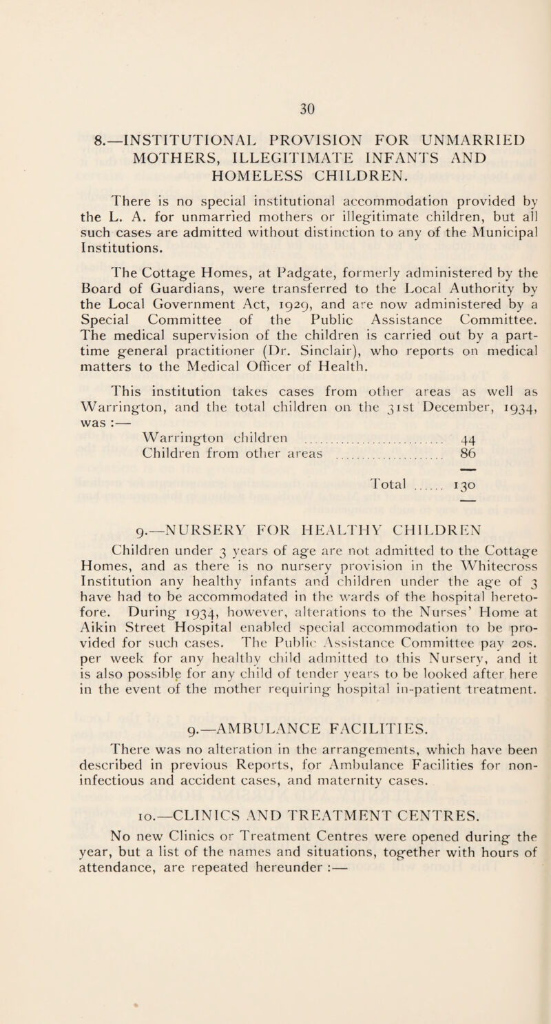 8.—INSTITUTIONAL PROVISION FOR UNMARRIED MOTHERS, ILLEGITIMATE INFANTS AND HOMELESS CHILDREN. There is no special institutional accommodation provided by the L. A. for unmarried mothers or illegitimate children, but all such cases are admitted without distinction to any of the Municipal Institutions. The Cottage Homes, at Padgate, formerly administered by the Board of Guardians, were transferred to the Local Authority by the Local Government Act, 1929, and are now administered by a Special Committee of the Public Assistance Committee. The medical supervision of the children is carried out by a part- time general practitioner (Dr. Sinclair), who reports on medical matters to the Medical Officer of Health. This institution takes cases from other areas as well as Warrington, and the total children on the 31st December, 1934, was :— Warrington children . 44 Children from other areas . 86 Total . 130 9. —NURSERY FOR HEALTHY CHILDREN Children under 3 years of age are not admitted to the Cottage Homes, and as there is no nursery provision in the Whitecross Institution any healthy infants and children under the age of 3 have had to be accommodated in the wards of the hospital hereto¬ fore. During 1934, however, alterations to the Nurses’ Home at Aikin Street Hospital enabled special accommodation to be pro¬ vided for such cases. The Public Assistance Committee pav 20s. per week for any healthy child admitted to this Nursery, and it is also possible for any child of tender years to be looked after here in the event of the mother requiring hospital in-patient treatment. 9.—AMBULANCE FACILITIES. There was no alteration in the arrangements, which have been described in previous Reports, for Ambulance Facilities for non- infectious and accident cases, and maternity cases. 10. —CLINICS AND TREATMENT CENTRES. No new Clinics or Treatment Centres were opened during the year, but a list of the names and situations, together with hours of attendance, are repeated hereunder :—