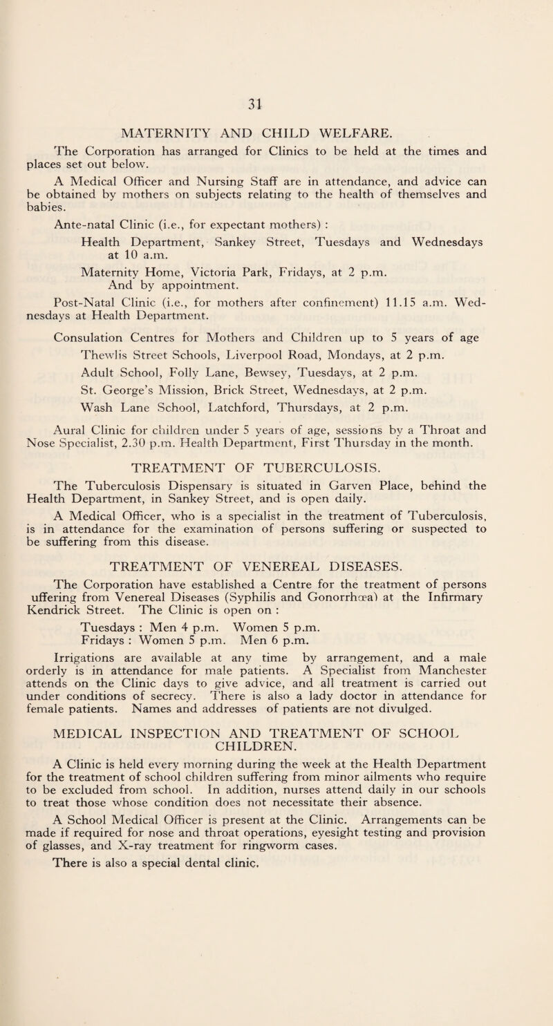 MATERNITY AND CHILD WELFARE. The Corporation has arranged for Clinics to be held at the times and places set out below. A Medical Officer and Nursing Staff are in attendance, and advice can be obtained by mothers on subjects relating to the health of themselves and babies. Ante-natal Clinic (i.e., for expectant mothers) : Health Department, Sankey Street, Tuesdays and Wednesdays at 10 a.m. Maternity Home, Victoria Park, Fridays, at 2 p.m. And by appointment. Post-Natal Clinic (i.e., for mothers after confinement) 11.15 a.m. Wed¬ nesdays at Health Department. Consulation Centres for Mothers and Children up to 5 years of age Thewlis Street Schools, Liverpool Road, Mondays, at 2 p.m. Adult School, Folly Lane, Bewsey, Tuesdays, at 2 p.m. St. George’s Mission, Brick Street, Wednesdays, at 2 p.m. Wash Lane School, Latchford, Thursdays, at 2 p.m. Aural Clinic for children under 5 years of age, sessions by a Throat and Nose Specialist, 2.30 p.m. Health Department, First Thursday in the month. TREATMENT OF TUBERCULOSIS. The Tuberculosis Dispensary is situated in Garven Place, behind the Health Department, in Sankey Street, and is open daily. A Medical Officer, who is a specialist in the treatment of Tuberculosis, is in attendance for the examination of persons suffering or suspected to be suffering from this disease. TREATMENT OF VENEREAL DISEASES. The Corporation have established a Centre for the treatment of persons uffering from Venereal Diseases (Syphilis and Gonorrhoea) at the Infirmary Kendrick Street. The Clinic is open on : Tuesdays : Men 4 p.m. Women 5 p.m. Fridays : Women 5 p.m. Men 6 p.m. Irrigations are available at any time by arrangement, and a male orderly is in attendance for male patients. A Specialist from Manchester attends on the Clinic days to give advice, and all treatment is carried out under conditions of secrecy. There is also a lady doctor in attendance for female patients. Names and addresses of patients are not divulged. MEDICAL INSPECTION AND TREATMENT OF SCHOOL CHILDREN. A Clinic is held every morning during the week at the Health Department for the treatment of school children suffering from minor ailments who require to be excluded from school. In addition, nurses attend daily in our schools to treat those whose condition does not necessitate their absence. A School Medical Officer is present at the Clinic. Arrangements can be made if required for nose and throat operations, eyesight testing and provision of glasses, and X-ray treatment for ringworm cases. There is also a special dental clinic.